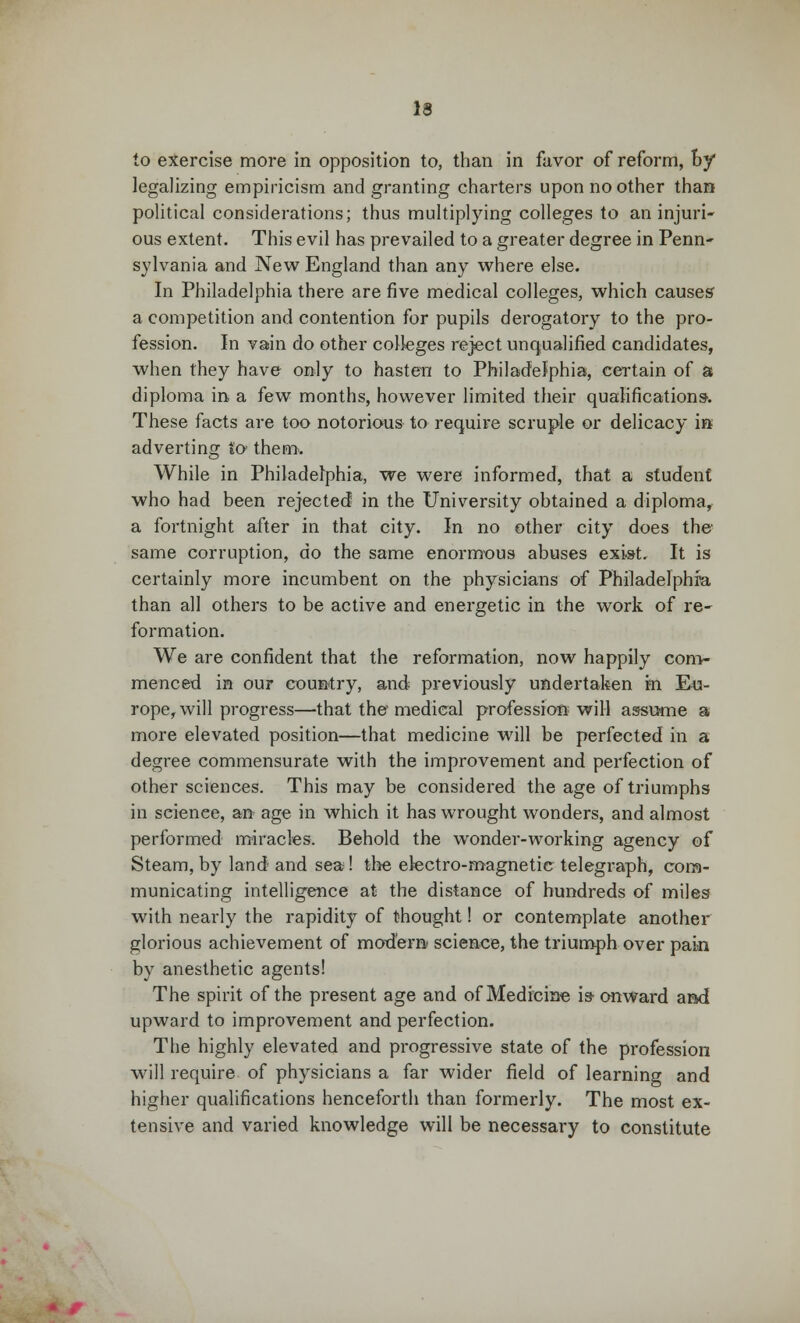 to exercise more in opposition to, than in favor of reform, by legalizing empiricism and granting charters upon no other than political considerations; thus multiplying colleges to an injuri- ous extent. This evil has prevailed to a greater degree in Penn- sylvania and New England than any where else. In Philadelphia there are five medical colleges, which causes' a competition and contention for pupils derogatory to the pro- fession. In vain do other colleges reject unqualified candidates, when they have only to hasten to Philadelphia, certain of a diploma in a few months, however limited their qualifications-. These facts are too notorious to require scruple or delicacy in adverting to them-. While in Philadelphia, we were informed, that a student who had been rejected in the University obtained a diploma, a fortnight after in that city. In no other city does the same corruption, do the same enormous abuses exist It is certainly more incumbent on the physicians of Philadelphia than all others to be active and energetic in the work of re- formation. We are confident that the reformation, now happily com- menced in our country, and previously undertaken hi Eu- rope, will progress—that the medical profession will assume a more elevated position—that medicine will be perfected in a degree commensurate with the improvement and perfection of other sciences. This may be considered the age of triumphs in scienee, an age in which it has wrought wonders, and almost performed miracles. Behold the wonder-working agency of Steam, by land and sea ! the electro-magnetic telegraph, com- municating intelligence at the distance of hundreds of miles with nearly the rapidity of thought! or contemplate another glorious achievement of modern science, the triumph over pain by anesthetic agents! The spirit of the present age and of Medicine is- onward and upward to improvement and perfection. The highly elevated and progressive state of the profession will require of physicians a far wider field of learning and higher qualifications henceforth than formerly. The most ex- tensive and varied knowledge will be necessary to constitute