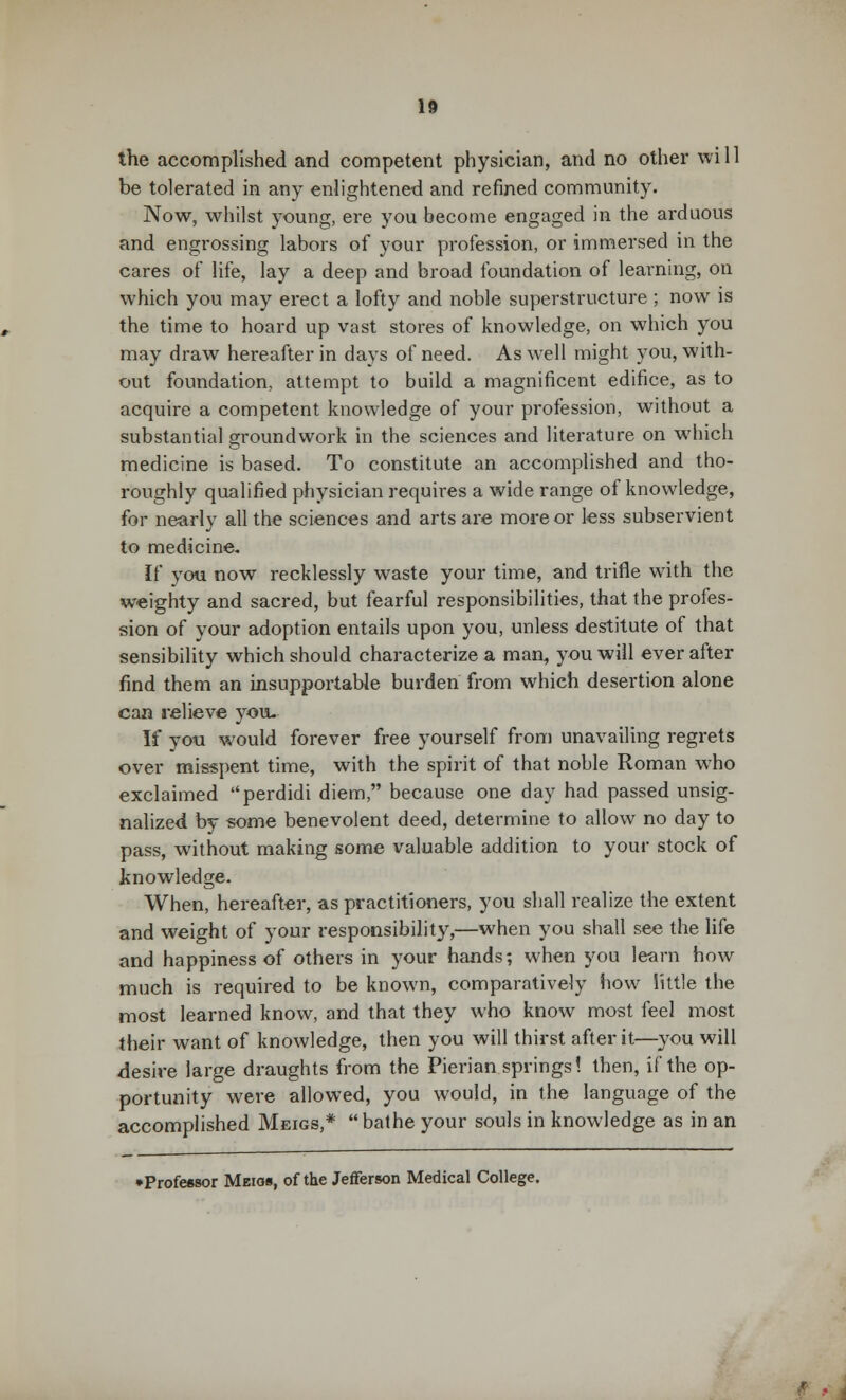 the accomplished and competent physician, and no other will be tolerated in any enlightened and refined community. Now, whilst young, ere you become engaged in the arduous and engrossing labors of your profession, or immersed in the cares of life, lay a deep and broad foundation of learning, on which you may erect a lofty and noble superstructure ; now is the time to hoard up vast stores of knowledge, on which you may draw hereafter in days of need. As well might you, with- out foundation, attempt to build a magnificent edifice, as to acquire a competent knowledge of your profession, without a substantial groundwork in the sciences and literature on which medicine is based. To constitute an accomplished and tho- roughly qualified physician requires a wide range of knowledge, for nearly all the sciences and arts are more or less subservient to medicine. If you now recklessly waste your time, and trifle with the weighty and sacred, but fearful responsibilities, that the profes- sion of your adoption entails upon you, unless destitute of that sensibility which should characterize a man, you will ever after find them an insupportable burden from which desertion alone can relieve you. If you would forever free yourself from unavailing regrets over misspent time, with the spirit of that noble Roman who exclaimed perdidi diem, because one day had passed unsig- nalized by some benevolent deed, determine to allow no day to pass, without making some valuable addition to your stock of knowledge. When, hereafter, as practitioners, you shall realize the extent and weight of your responsibility,—when you shall see the life and happiness of others in your hands; when you learn how much is required to be known, comparatively how little the most learned know, and that they who know most feel most their want of knowledge, then you will thirst after it—you will desire large draughts from the Pierian springs! then, if the op- portunity were allowed, you would, in the language of the accomplished Meigs,* bathe your souls in knowledge as in an •Professor Meios, of the Jefferson Medical College.