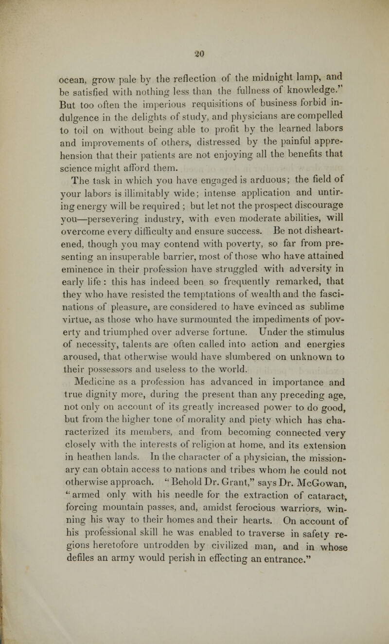 ocean, grow pale by the reflection of the midnight lamp, and be satisfied with nothing less than the fullness of knowledge.'' But too often the imperious requisitions of business forbid in- dulgence in the delights of study, and physicians are compelled to toil on without being able to profit by the learned labors and improvements of others, distressed by the painful appre- hension that their patients are not enjoying all the benefits that science might afford them. The task in which you have engaged is arduous; the field of your labors is illimitably wide; intense application and untir- ing energy will be required ; but let not the prospect discourage you—persevering industry, with even moderate abilities, will overcome every difficulty and ensure success. Be not disheart- ened, though you may contend with poverty, so far from pre- senting an insuperable barrier, most of those who have attained eminence in their profession have struggled with adversity in early life : this has indeed been so frequently remarked, that they who have resisted the temptations of wealth and the fasci- nations of pleasure, are considered to have evinced as sublime virtue, as those who have surmounted the impediments of pov- erty and triumphed over adverse fortune. Under the stimulus of necessity, talents are often called into action and energies aroused, that otherwise would have slumbered on unknown to their possessors and useless to the world. Medicine as a profession has advanced in importance and true dignity more, during the present than any preceding age, not only on account of its greatly increased power to do good, but from the higher tone of morality and piety which has cha- racterized its members, and from becoming connected very closely with the interests of religion at home, and its extension in heathen lands. In the character of a physician, the mission- ary can obtain access to nations and tribes whom he could not otherwise approach.  Behold Dr. Grant, says Dr. McGowan, armed only with his needle for the extraction of cataract, forcing mountain passes, and, amidst ferocious warriors, win- ning his way to their homes and their hearts. On account of his professional skill he was enabled to traverse in safety re- gions heretofore untrodden by civilized man, and in whose defiles an army would perish in effecting an entrance.