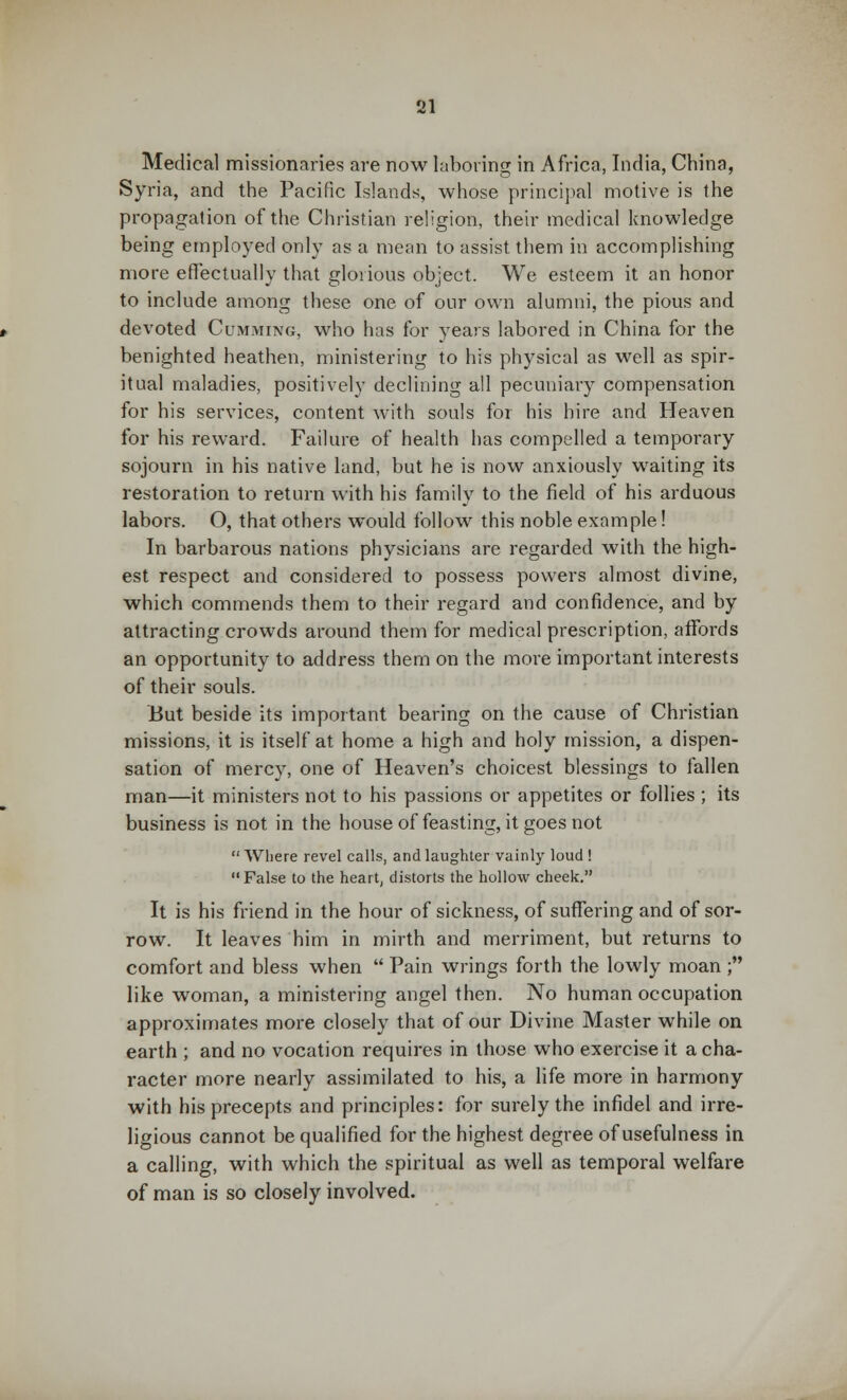 Medical missionaries are now laboring in Africa, India, China, Syria, and the Pacific Islands, whose principal motive is the propagation of the Christian religion, their medical knowledge being employed only as a mean to assist them in accomplishing more effectually that glorious object. We esteem it an honor to include among these one of our own alumni, the pious and devoted Cumming, who has for years labored in China for the benighted heathen, ministering to his physical as well as spir- itual maladies, positively declining all pecuniary compensation for his services, content with souls for his hire and Heaven for his reward. Failure of health has compelled a temporary sojourn in his native land, but he is now anxiously waiting its restoration to return with his family to the field of his arduous labors. O, that others would follow this noble example! In barbarous nations physicians are regarded with the high- est respect and considered to possess powers almost divine, which commends them to their regard and confidence, and by attracting crowds around them for medical prescription, affords an opportunity to address them on the more important interests of their souls. But beside its important bearing on the cause of Christian missions, it is itself at home a high and holy mission, a dispen- sation of mercy, one of Heaven's choicest blessings to fallen man—it ministers not to his passions or appetites or follies ; its business is not in the house of feasting, it goes not  Where revel calls, and laughter vainly loud ! False to the heart, distorts the hollow cheek. It is his friend in the hour of sickness, of suffering and of sor- row. It leaves him in mirth and merriment, but returns to comfort and bless when  Pain wrings forth the lowly moan ; like woman, a ministering angel then. No human occupation approximates more closely that of our Divine Master while on earth ; and no vocation requires in those who exercise it a cha- racter more nearly assimilated to his, a life more in harmony with his precepts and principles: for surely the infidel and irre- ligious cannot be qualified for the highest degree of usefulness in a calling, with which the spiritual as well as temporal welfare of man is so closely involved.