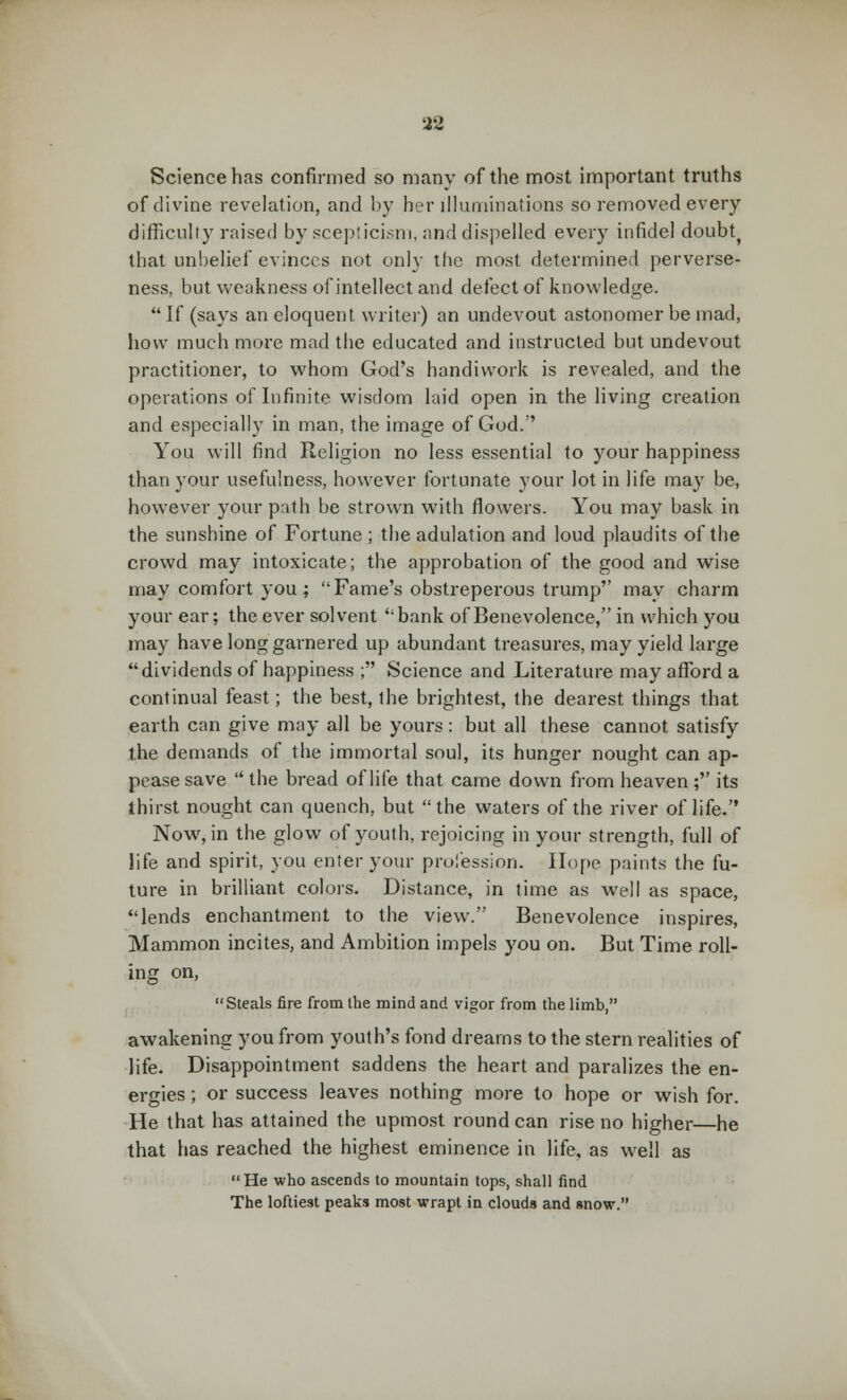 Science has confirmed so many of the most important truths of divine revelation, and by her illuminations so removed every difficulty raised by scepticism, and dispelled every infidel doubt^ that unbelief evinces not only the most determined perverse- ness, but weakness of intellect and defect of knowledge. If (says an eloquent writer) an undevout astonomer be mad, how much more mad the educated and instructed but undevout practitioner, to whom God's handiwork is revealed, and the operations of Infinite wisdom laid open in the living creation and especially in man, the image of God.;' You will find Religion no less essential to your happiness than your usefulness, however fortunate your lot in life may be, however your path be strown with flowers. You may bask in the sunshine of Fortune ; the adulation and loud plaudits of the crowd may intoxicate; the approbation of the good and wise may comfort you ; Fame's obstreperous trump may charm your ear; the ever solvent bank of Benevolence, in which j^ou may have long garnered up abundant treasures, may yield large dividends of happiness ; Science and Literature may afford a continual feast; the best, the brightest, the dearest things that earth can give may all be yours: but all these cannot satisfy the demands of the immortal soul, its hunger nought can ap- pease save the bread of life that came down from heaven; its thirst nought can quench, but the waters of the river of life. Now, in the glow of youth, rejoicing in your strength, full of life and spirit, you enter your profession. Hope paints the fu- ture in brilliant colors. Distance, in time as well as space, lends enchantment to the view. Benevolence inspires, Mammon incites, and Ambition impels you on. But Time roll- ing on, Steals fire from the mind and vigor from the limb, awakening you from youth's fond dreams to the stern realities of life. Disappointment saddens the heart and paralizes the en- ergies ; or success leaves nothing more to hope or wish for. He that has attained the upmost round can rise no higher—he that has reached the highest eminence in life, as well as He who ascends to mountain tops, shall find The loftiest peaks most wrapt in clouds and snow.