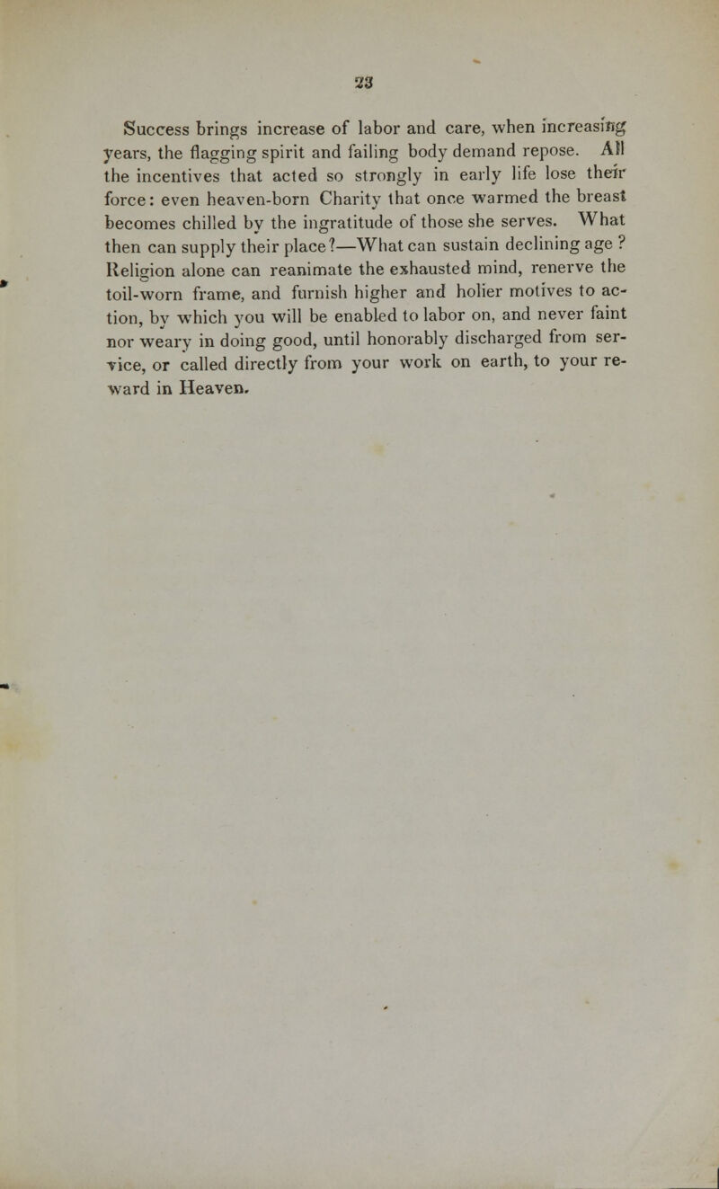 Success brings increase of labor and care, when increasing years, the flagging spirit and failing body demand repose. All the incentives that acted so strongly in early life lose their force: even heaven-born Charity that once warmed the breast becomes chilled by the ingratitude of those she serves. What then can supply their place?—What can sustain declining age ? Religion alone can reanimate the exhausted mind, renerve the toil-worn frame, and furnish higher and holier motives to ac- tion, by which you will be enabled to labor on, and never faint nor weary in doing good, until honorably discharged from ser- vice, or called directly from your work on earth, to your re- ward in Heaven.