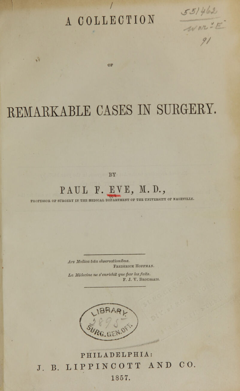 A COLLECTION REMARKABLE CASES IN SURGERY. BY PAUL F. EVE, M.D., PROFESSOR OP SCRGERT IS THE MEDICAL DEPARTMENT OF THE CSIVERSITY OF NASHVILLE Ars ifedica Ma observationifms. Frederick Hoffman. La Uidedne ne s'enrichtt queftar leaf aits. F. J. V. Bbousbais. PHILADELPHIA: J. B. LIPPINCOTT AND CO 1857.