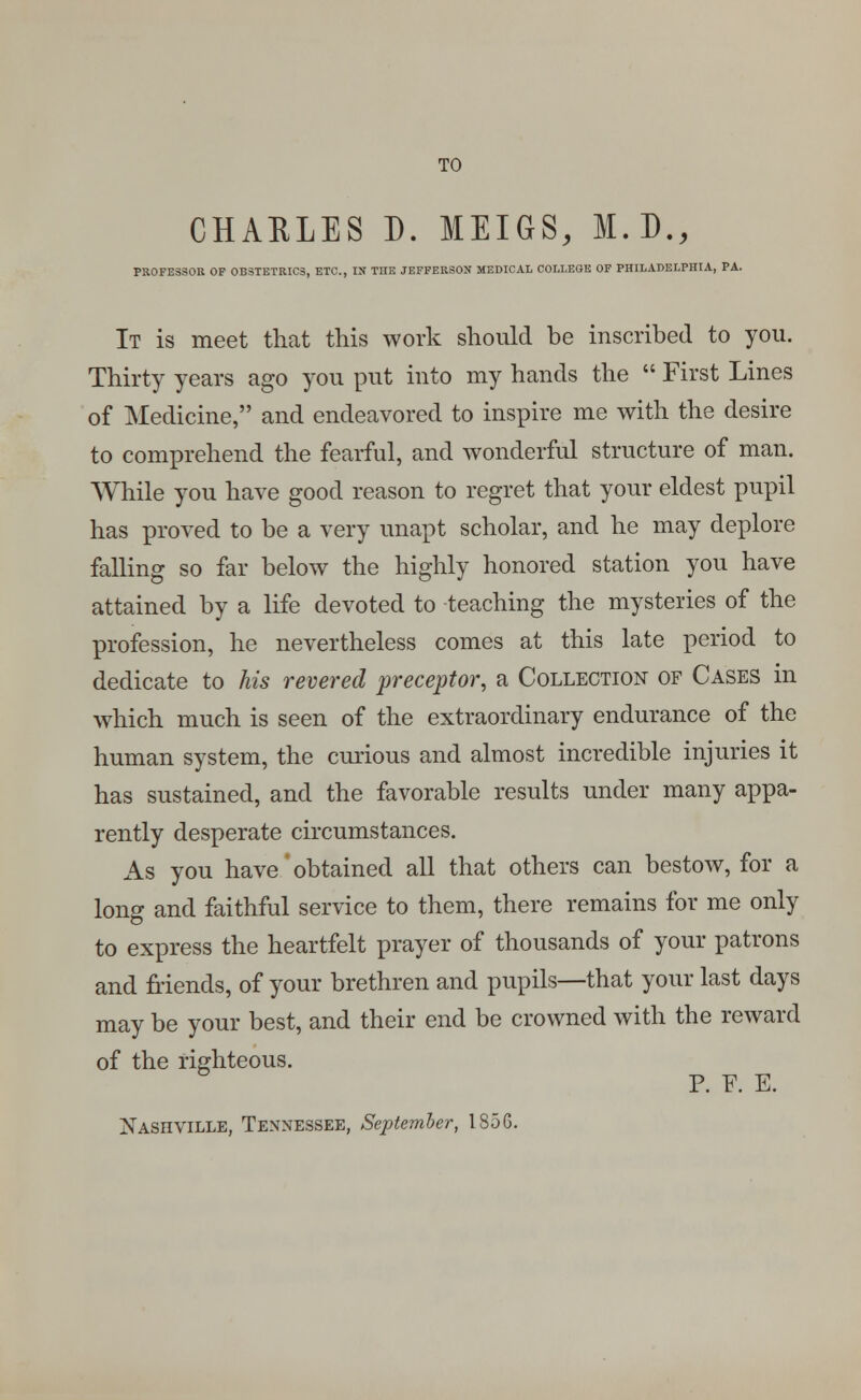 TO CHAELES D. MEIGS, M.D., PROFESSOR OF OBSTETRICS, ETC., IN THE JEFFERSON MEDICAL COLLEGE OF PHILADELPHIA, PA. It is meet that this work should be inscribed to you. Thirty years ago you put into my hands the  First Lines of Medicine, and endeavored to inspire me with the desire to comprehend the fearful, and wonderful structure of man. While you have good reason to regret that your eldest pupil has proved to be a very unapt scholar, and he may deplore falling so far below the highly honored station you have attained by a life devoted to teaching the mysteries of the profession, he nevertheless comes at this late period to dedicate to his revered preceptor, a Collection of Cases in which much is seen of the extraordinary endurance of the human system, the curious and almost incredible injuries it has sustained, and the favorable results under many appa- rently desperate circumstances. As you have' obtained all that others can bestow, for a long and faithful service to them, there remains for me only to express the heartfelt prayer of thousands of your patrons and friends, of your brethren and pupils—that your last days may be your best, and their end be crowned with the reward of the righteous. P. F. E. Nashville, Tennessee, September, 1856.