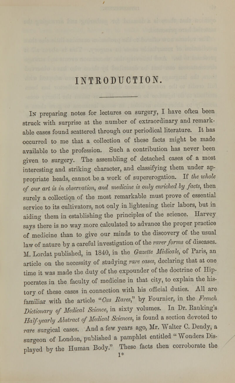 INTRODUCTION. In preparing notes for lectures on surgery, I have often been struck with surprise at the number of extraordinary and remark- able cases found scattered through our periodical literature. It has occurred to me that a collection of these facts might be made available to the profession. Such a contribution has never been given to surgery. The assembling of detached cases of a most interesting and striking character, and classifying them under ap- propriate heads, cannot be a work of supererogation. If the whole of our art is in observation, and medicine is only enriched by facts, then surely a collection of the most remarkable must prove of essential service to its cultivators, not only in lightening their labors, but in aiding them in establishing the principles of the science. Harvey says there is no way more calculated to advance the proper practice of medicine than to give our minds to the discovery of the usual law of nature by a careful investigation of the rarer forms of diseases. M. Lordat published, in 1840, in the Gazette Medicate, of Paris, an article on the necessity of studying rare cases, declaring that at one time it was made the duty of the expounder of the doctrine of Hip- pocrates in the faculty of medicine in that city, to explain the his- tory of these cases in connection with his official duties. All are familiar with the article Cas Bares, by Fournier, in the French Dictionary of Medical Science, in sixty volumes. In Dr. Banking's Half yearly Abstract of Medical Sciences, is found a section devoted to rare surgical cases. And a few years ago, Mr. Walter C. Dendy, a surgeon of London, published a pamphlet entitled Wonders Dis- played by the Human Body. These facts then corroborate the 1*