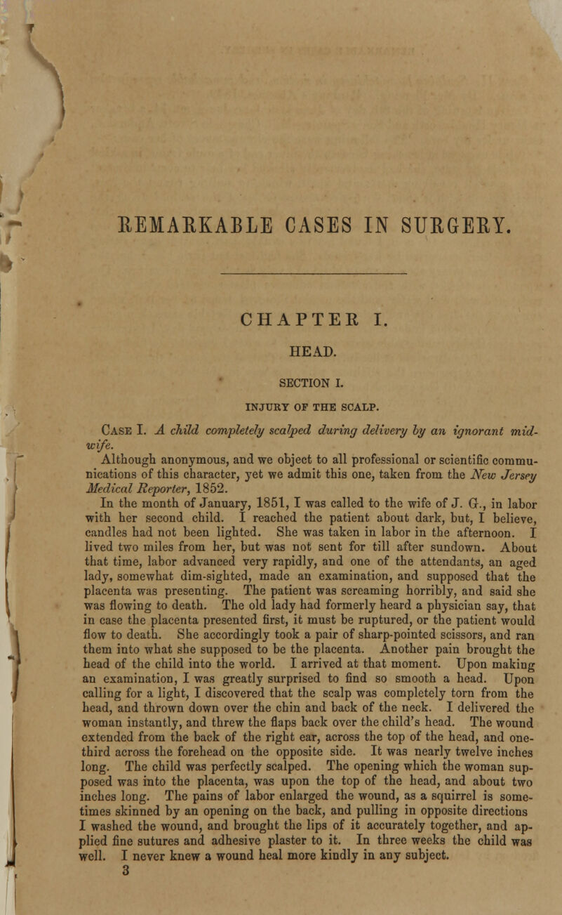 ^ » EEMAEKABLE CASES IN SUEGEEY. CHAPTER I. HEAD. SECTION I. INJURY OF THE SCALP. Case I. A child completely scalped during delivery by an ignorant mid- wife. Although anonymous, and we object to all professional or scientific commu- nications of this character, yet we admit this one, taken from the New Jersey Medical Reporter, 1852. In the month of January, 1851, I was called to the wife of J. G., in labor with her second child. I reached the patient about dark, but, I believe, candles had not been lighted. She was taken in labor in the afternoon. I lived two miles from her, but was not sent for till after sundown. About that time, labor advanced very rapidly, and one of the attendants, an aged lady, somewhat dim-sighted, made an examination, and supposed that the placenta was presenting. The patient was screaming horribly, and said she was flowing to death. The old lady had formerly heard a physician say, that in case the placenta presented first, it must be ruptured, or the patient would flow to death. She accordingly took a pair of sharp-pointed scissors, and ran them into what she supposed to be the placenta. Another pain brought the head of the child into the world. I arrived at that moment. Upon making an examination, I was greatly surprised to find so smooth a head. Upon calling for a light, I discovered that the scalp was completely torn from the head, and thrown down over the chin and back of the neck. I delivered the woman instantly, and threw the flaps back over the child's head. The wound extended from the back of the right ear, across the top of the head, and one- third across the forehead on the opposite side. It was nearly twelve inches long. The child was perfectly scalped. The opening which the woman sup- posed was into the placenta, was upon the top of the head, and about two inches long. The pains of labor enlarged the wound, as a squirrel is some- times skinned by an opening on the back, and pulling in opposite directions I washed the wound, and brought the lips of it accurately together, and ap- plied fine sutures and adhesive plaster to it. In three weeks the child was well. I never knew a wound heal more kindly in any subject. 3