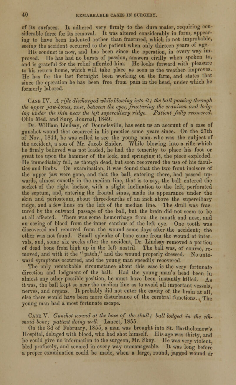 of its surfaces. It adhered very firmly to the dura mater, requiring con- siderable force for its removal. It was altered considerably in form, appear- ing to have been indented rather than fractured, which is not improbable, seeing the accident occurred to the patient when only thirteen years of age. His conduct is now, and has been since the operation, in every way im- proved. He has had no bursts of passion, answers civilly when spoken to, and is grateful for the relief afforded him. He looks forward with pleasure to his return home, which will take place as soon as the weather improves. He has for the last fortnight been working on the farm, and states that since the operation he has been free from pain in the head, under which he formerly labored. Case IV. A rifle discharged while bloioing into it; the ball passing through the upper jaw-bones, nose, between the eyes, fracturing the cranium and lodg- ing under the skin near the left superciliary ridge. Patient fully recovered. Ohio Med. and Surg. Journal, 1849. Dr. William Lindsay, of Donnelsville, has sent us an account of a case of gunshot wound that occurred in his practice some years since. On the 27th of Nov., 1844, he was called to see the young man who was the subject of the accident, a son of Mr. Jacob Snider. While blowing into a rifle which he firmly believed was not loaded, he had the temerity to place his foot or great toe upon the hammer of the lock, and springing it, the piece exploded. He immediately fell, as though dead, but soon recovered the use of his facul- ties and limbs. On examination, it was found that the two front incisors of the upper jaw were gone, and that the ball, entering there, had passed up- wards, almost exactly in the median line, that is to say, the ball entered the socket of the right incisor, with a slight inclination to the left, perforated the septum, and, entering the frontal sinus, made its appearance under the skin and periosteum, about three-fourths of an inch above the superciliary ridge, and a few lines on the left of the median line. The skull was frac- tured by the outward passage of the ball, but the brain did not seem to be at all affected. There was some hemorrhage from the mouth and nose, and an oozing of blood from the inner canthus of the left eye. One tooth was discovered and removed from the wound some days after the accident; the other was not found. Small spiculae of bone came from the wound at inter- vals, and, some six weeks after the accident, Dr. Lindsay removed a portion of dead bone from high up in the left nostril. The ball was, of course, re- moved, and with it the patch, and the wound properly dressed. No unto- ward symptoms occurred, and the young man speedily recovered. The only remarkable circumstance about this case is the very fortunate direction and lodgment of the ball. Had the young man's head been in almost any other possible position, he must have been instantly killed. As it was, the ball kept so near the median line as to avoid all important vessels nerves, and organs. It probably did not enter the cavity of the brain at all else there would have been more disturbance of the cerebral functions.» The young man had a most fortunate escape. Case V. Gunshot wound at the base of the skull; ball lodged in the eth- moid bone; patient doing well. Lancet, 1855. Oo the 3d of February, 1855, a man was brought into St. Bartholomew's Hospital, deluged with blood, who had shot himself. His age was thirty, and he could give no information to the surgeon, Mr. Skey. He was very violent bled profusely, and seemed in every way unmanageable. It was long before a proper examination could be made, when a large, round, jagged wound or