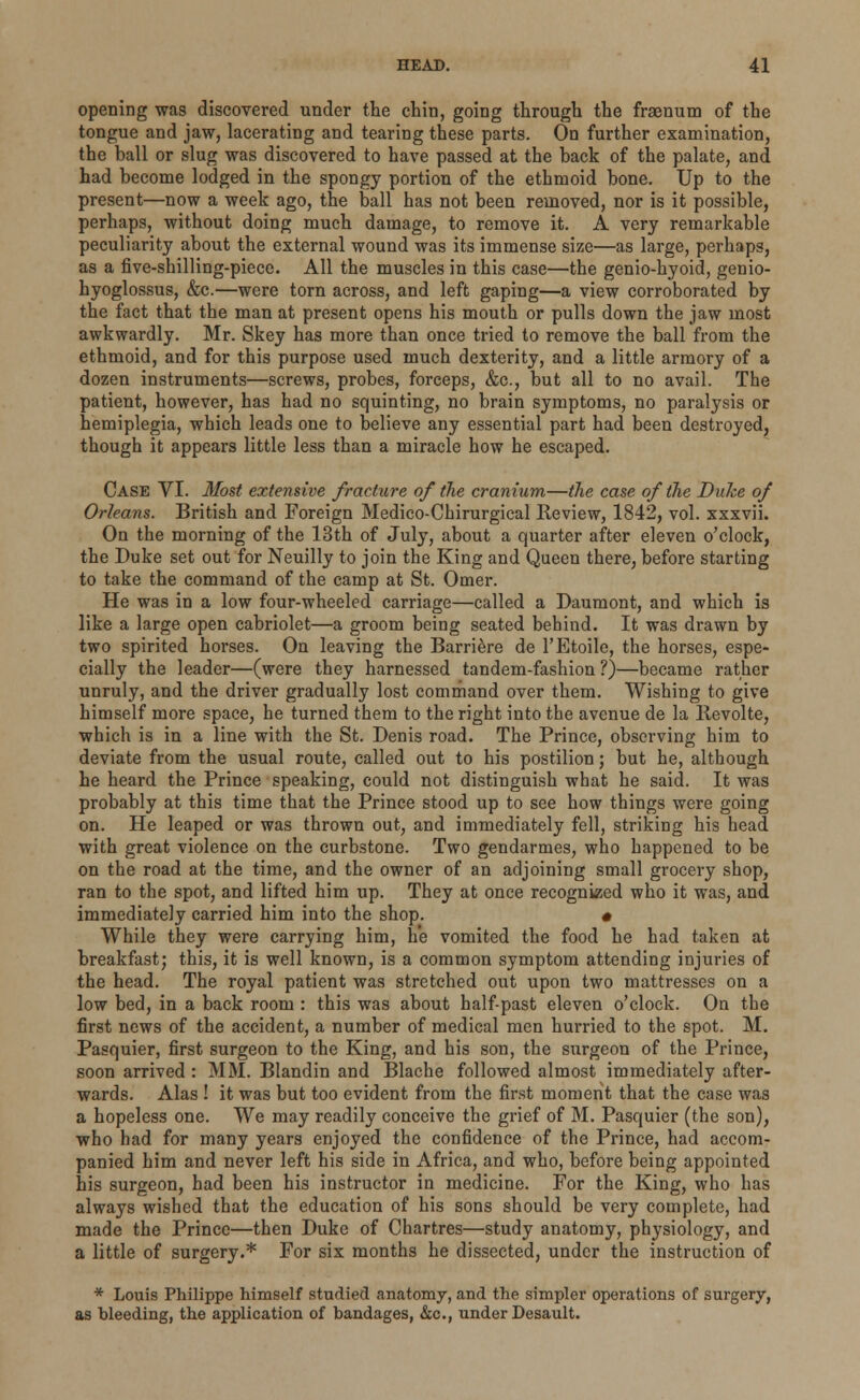 opening was discovered under the chin, going through the fraenum of the tongue and jaw, lacerating and tearing these parts. On further examination, the ball or slug was discovered to have passed at the back of the palate, and had become lodged in the spongy portion of the ethmoid bone. Up to the present—now a week ago, the ball has not been removed, nor is it possible, perhaps, without doing much damage, to remove it. A very remarkable peculiarity about the external wound was its immense size—as large, perhaps, as a five-shilling-piece. All the muscles in this case—the genio-hyoid, genio- hyoglossus, &c.—were torn across, and left gaping—a view corroborated by the fact that the man at present opens his mouth or pulls down the jaw most awkwardly. Mr. Skey has more than once tried to remove the ball from the ethmoid, and for this purpose used much dexterity, and a little armory of a dozen instruments—screws, probes, forceps, &c, but all to no avail. The patient, however, has had no squinting, no brain symptoms, no paralysis or hemiplegia, which leads one to believe any essential part had been destroyed, though it appears little less than a miracle how he escaped. Case VI. Most extensive fracture of the cranium—the case of the Dulte of Orleans. British and Foreign Medico-Chirurgical Review, 1842, vol. xxxvii. On the morning of the 13th of July, about a quarter after eleven o'clock, the Duke set out for Neuilly to join the King and Queen there, before starting to take the command of the camp at St. Omer. He was in a low four-wheeled carriage—called a Daumont, and which is like a large open cabriolet—a groom being seated behind. It was drawn by two spirited horses. On leaving the Barriere de l'Etoile, the horses, espe- cially the leader—(were they harnessed tandem-fashion ?)—became rather unruly, and the driver gradually lost command over them. Wishing to give himself more space, he turned them to the right into the avenue de la Revoke, which is in a line with the St. Denis road. The Prince, observing him to deviate from the usual route, called out to his postilion; but he, although he heard the Prince speaking, could not distinguish what he said. It was probably at this time that the Prince stood up to see how things were going on. He leaped or was thrown out, and immediately fell, striking his head with great violence on the curbstone. Two gendarmes, who happened to be on the road at the time, and the owner of an adjoining small grocery shop, ran to the spot, and lifted him up. They at once recognized who it was, and immediately carried him into the shop. • While they were carrying him, he vomited the food he had taken at breakfast; this, it is well known, is a common symptom attending injuries of the head. The royal patient was stretched out upon two mattresses on a low bed, in a back room : this was about half-past eleven o'clock. On the first news of the accident, a number of medical men hurried to the spot. M. Pasquier, first surgeon to the King, and his son, the surgeon of the Prince, soon arrived : MM. Blandin and Blache followed almost immediately after- wards. Alas ! it was but too evident from the first moment that the case was a hopeless one. We may readily conceive the grief of M. Pasquier (the son), who had for many years enjoyed the confidence of the Prince, had accom- panied him and never left his side in Africa, and who, before being appointed his surgeon, had been his instructor in medicine. For the King, who has always wished that the education of his sons should be very complete, had made the Prince—then Duke of Chartres—study anatomy, physiology, and a little of surgery.* For six months he dissected, under the instruction of * Louis Philippe himself studied anatomy, and the simpler operations of surgery, as bleeding, the application of bandages, &c, under Desault.