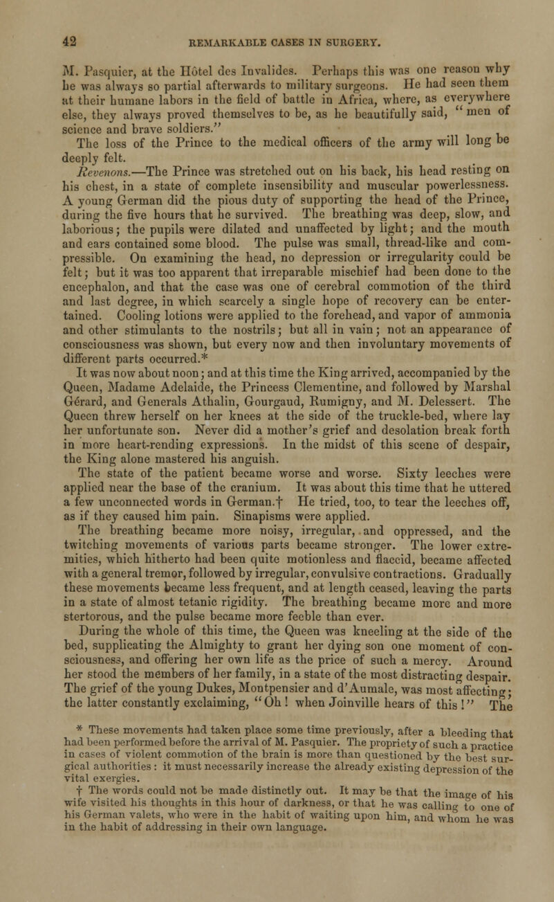 M. Pasquicr, at the Hotel des Invalides. Perhaps this was one reason why he was always so partial afterwards to military surgeons. He had seen them at their humane labors in the field of battle in Africa, where, as everywhere else, they always proved themselves to be, as he beautifully said,  men of science and brave soldiers. The loss of the Prince to the medical officers of the army will long be deeply felt. Revenons.—The Prince was stretched out on his back, his head resting on his chest, in a state of complete insensibility and muscular powerlessness. A young German did the pious duty of supporting the head of the Prince, during the five hours that he survived. The breathing was deep, slow, and laborious; the pupils were dilated and unaffected by light; and the mouth and ears contained some blood. The pulse was small, thread-like and com- pressible. On examining the head, no depression or irregularity could be felt; but it was too apparent that irreparable mischief had been done to the encephalon, and that the case was one of cerebral commotion of the third and last degree, in which scarcely a single hope of recovery can be enter- tained. Cooling lotions were applied to the forehead, and vapor of ammonia and other stimulants to the nostrils; but all in vain; not an appearance of consciousness was shown, but every now and then involuntary movements of different parts occurred.* It was now about noon; and at this time the King arrived, accompanied by the Queen, Madame Adelaide, the Princess Clementine, and followed by Marshal Gerard, and Generals Athalin, Gourgaud, Rumigny, and M. Delessert. The Queen threw herself on her knees at the side of the truckle-bed, where lay her unfortunate son. Never did a mother's grief and desolation break forth in more heart-rending expressions. In the midst of this scene of despair, the King alone mastered his anguish. The state of the patient became worse and worse. Sixty leeches were applied near the base of the cranium. It was about this time that he uttered a few unconnected words in German.f He tried, too, to tear the leeches off, as if they caused him pain. Sinapisms were applied. The breathing became more noisy, irregular, and oppressed, and the twitching movements of various parts became stronger. The lower extre- mities, which hitherto had been quite motionless and flaccid, became affected with a general tremor, followed by irregular, convulsive contractions. Gradually these movements became less frequent, and at length ceased, leaving the parts in a state of almost tetanic rigidity. The breathing became more and more stertorous, and the pulse became more feeble than ever. During the whole of this time, the Queen was kneeling at the side of the bed, supplicating the Almighty to grant her dying son one moment of con- sciousness, and offering her own life as the price of such a mercy. Around her stood the members of her family, in a state of the most distracting despair. The grief of the young Dukes, Montpensier and d'Aumale, was most affecting • the latter constantly exclaiming, Oh ! when Joinville hears of this I The * These movements had taken place some time previously, after a bleeding that had been performed before the arrival of M. Pasquier. The propriety of such a practice in cases of violent commotion of the brain is more than questioned by the best sur- gical authorities : it must necessarily increase the already existing depression of the vital exergies. f The words could not be made distinctly out. It may be that the image of his wife visited his thoughts in this hour of darkness, or that he was calling to one of his German valets, who were in the habit of waiting upon him, and whom he was in the habit of addressing in their own language.