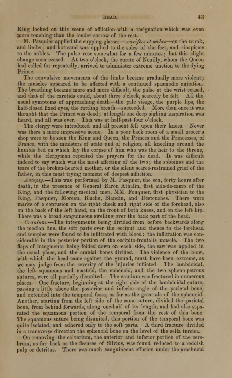 King looked on this scene of affliction with a resignation which was even more touching than the louder sorrow of the rest. M. Pasquier applied the cupping-glasses—scarifies et seches—on the trunk, and limbs; and hot sand was applied to the soles of the feet, and sinapisms to the ankles. The pulse rose somewhat for a few minutes; but this slight change soon ceased. At two o'clock, the curate of Neuilly, whom the Queen had called for repeatedly, arrived to administer extreme unction to the dying Prince. The convulsive movements of the limbs became gradually more violent; the muscles appeared to be affected with a continued spasmodic agitation. The breathing became more and more difficult, the pulse at the wrist ceased, and that of the carotids could, about three o'clock, scarcely be felt. All the usual symptoms of approaching death—the pale visage, the purple lips, the half-closed fixed eyes, the rattling breath—succeeded. More than once it was thought that the Prince was dead; at length one deep sighing inspiration was heard, and all was over. This was at half-past four o'clock. The clergy were introduced and all present fell upon their knees. Never was there a more impressive scene. In a poor back room of a small grocer's shop were to be seen the King and Queen, the Princes and the Princesses, of France, with the ministers of state and of religion, all kneeling around the humble bed on which lay the corpse of him who was the heir to the throne, while the clergyman repeated the prayers for the dead. It was difficult indeed to say which was the most affecting of the two; the sobbings and the tears of the broken-hearted mother, or the silent scarce-restrained grief of the father, in this most trying moment of deepest affliction. Autopsy.—This was performed by M. Pasquier, the son, forty hours after death, in the presence of General Baron Athalin, first aide-de-camp of the King, and the following medical men, MM. Fouquier, first physician to the King, Pasquier, Moreau, Blache, Blandin, and Destouches. There were marks of a contusion on the right cheek and right side of the forehead, also on the back of the left hand, on the front of both knees, and on the left hip. There was a broad sanguineous swelling over the back part of the head. Cranium.—The integuments being divided from before backwards along the median line, the soft parts over the occiput and thence to the forehead and temples were found to be infiltrated with blood: the infiltration was con- siderable in the posterior portion of the occipito-frontalis muscle. The two flaps of integments being folded down on each side, the saw was applied in the usual place, and the cranial bones divided. The violence of the blow, with which the head came against the ground, must have been extreme, as we may judge from the severity of the injuries inflicted. The lambdoidal, the left squamous and mastoid, the sphenoid, and the two spheno-petrous sutures, were all partially disunited. The cranium was fractured in numerous places. One fracture, beginning at the right side of the lambdoidal suture, passing a little above the posterior and inferior angle of the parietal bone, and extended into the temporal fossa, as far as the great ala of the sphenoid. Another, starting from the left side of the same suture, divided the parietal bone, from behind forwards, along one-half of its length, and had also sepa- rated the squamous portion of the temporal from the rest of this bone. The squamous suture being disunited, this portion of the temporal bone was quite isolated, and adhered only to the soft parts. A third fracture divided in a transverse direction the sphenoid bone on the level of the sella turcica. On removing the calvarium, the anterior and inferior portion of the cere- brum, as far back as the fissures of Silvius, was found reduced to a reddish pulp or detritus. There was much sanguineous effusion under the arachnoid