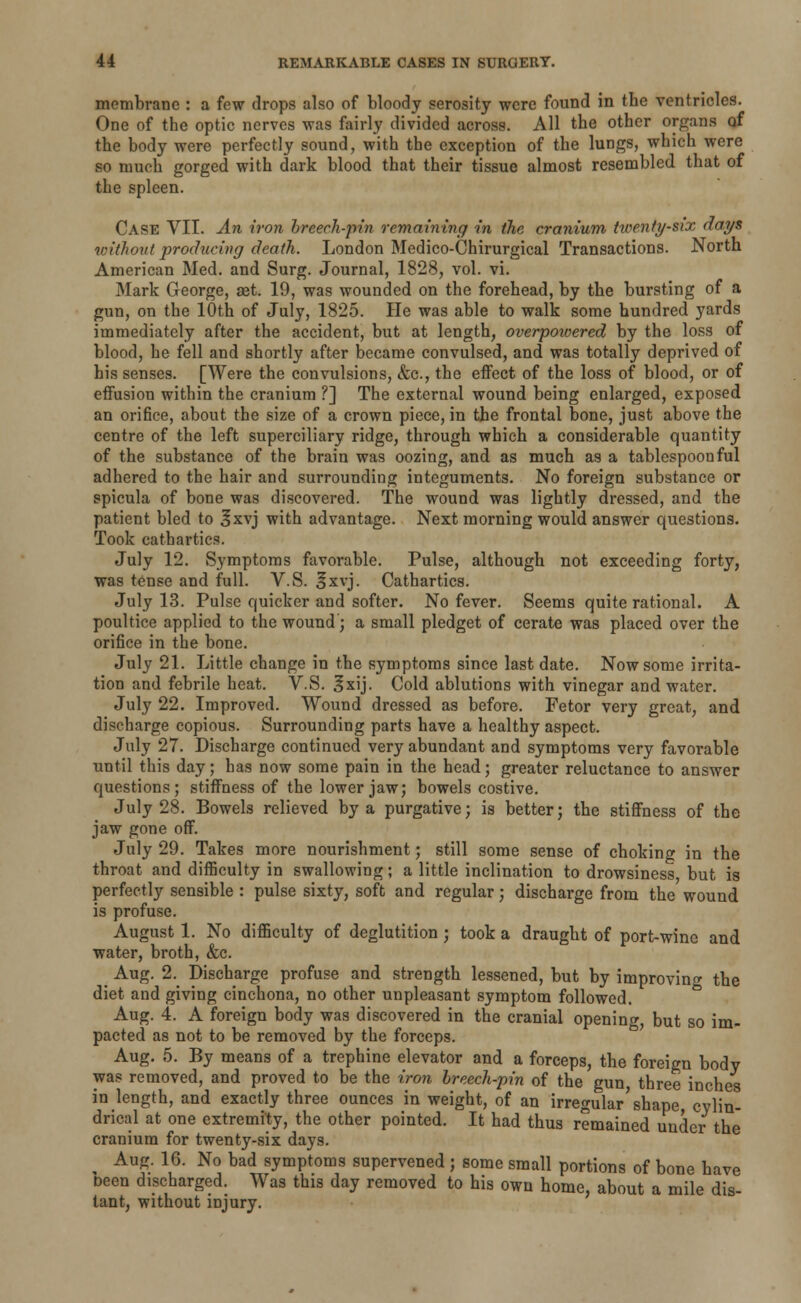 membrane : a few drops also of bloody serosity were found in tbe ventricles. One of the optic nerves was fairly divided across. All the other organs of the body were perfectly sound, with the exception of the lungs, which were so much gorged with dark blood that their tissue almost resembled that of the spleen. Case VII. An iron breech-pin remaining in the cranium tioenfi/six days without producing death. London Medico-Chirurgical Transactions. North American Med. and Surg. Journal, 1828, vol. vi. Mark George, set. 19, was wounded on the forehead, by the bursting of a gun, on the 10th of July, 1825. He was able to walk some hundred yards immediately after the accident, but at length, overpoioered by the loss of blood, he fell and shortly after became convulsed, and was totally deprived of his senses. [Were the convulsions, &c, the effect of the loss of blood, or of effusion within the cranium ?] The external wound being enlarged, exposed an orifice, about the size of a crown piece, in the frontal bone, just above the centre of the left superciliary ridge, through which a considerable quantity of the substance of the brain was oozing, and as much as a tablespoonful adhered to the hair and surrounding integuments. No foreign substance or spicula of bone was discovered. The wound was lightly dressed, and the patient bled to 3xvj with advantage. Next morning would answer questions. Took cathartics. July 12. Symptoms favorable. Pulse, although not exceeding forty, was tense and full. V.S. 3xvj. Cathartics. July 13. Pulse quicker and softer. No fever. Seems quite rational. A poultice applied to the wound; a small pledget of cerate was placed over the orifice in the bone. July 21. Little change in the symptoms since last date. Now some irrita- tion and febrile heat. V.S. Ixij. Cold ablutions with vinegar and water. July 22. Improved. Wound dressed as before. Fetor very great, and discharge copious. Surrounding parts have a healthy aspect. July 27. Discharge continued very abundant and symptoms very favorable until this day; has now some pain in the head; greater reluctance to answer questions; stiffness of the lower jaw; bowels costive. July 28. Bowels relieved by a purgative; is better; the stiffness of the jaw gone off. July 29. Takes more nourishment; still some sense of choking in the throat and difficulty in swallowing; a little inclination to drowsiness but is perfectly sensible : pulse sixty, soft and regular; discharge from the wound is profuse. August 1. No difficulty of deglutition ; took a draught of port-wine and water, broth, &c. Aug. 2. Discharge profuse and strength lessened, but by improving the diet and giving cinchona, no other unpleasant symptom followed. Aug. 4. A foreign body was discovered in the cranial opening, but so im- pacted as not to be removed by the forceps. Aug. 5. By means of a trephine elevator and a forceps, the foreign body was removed, and proved to be the iron breech-pin of the gun, three inches in length, and exactly three ounces in weight, of an irregular'shape cylin- drical at one extremity, the other pointed. It had thus remained under the cranium for twenty-six days. ^ Aug. 16. No bad symptoms supervened ; some small portions of bone have been discharged. Was this day removed to his own home, about a mile dis- tant, without injury.