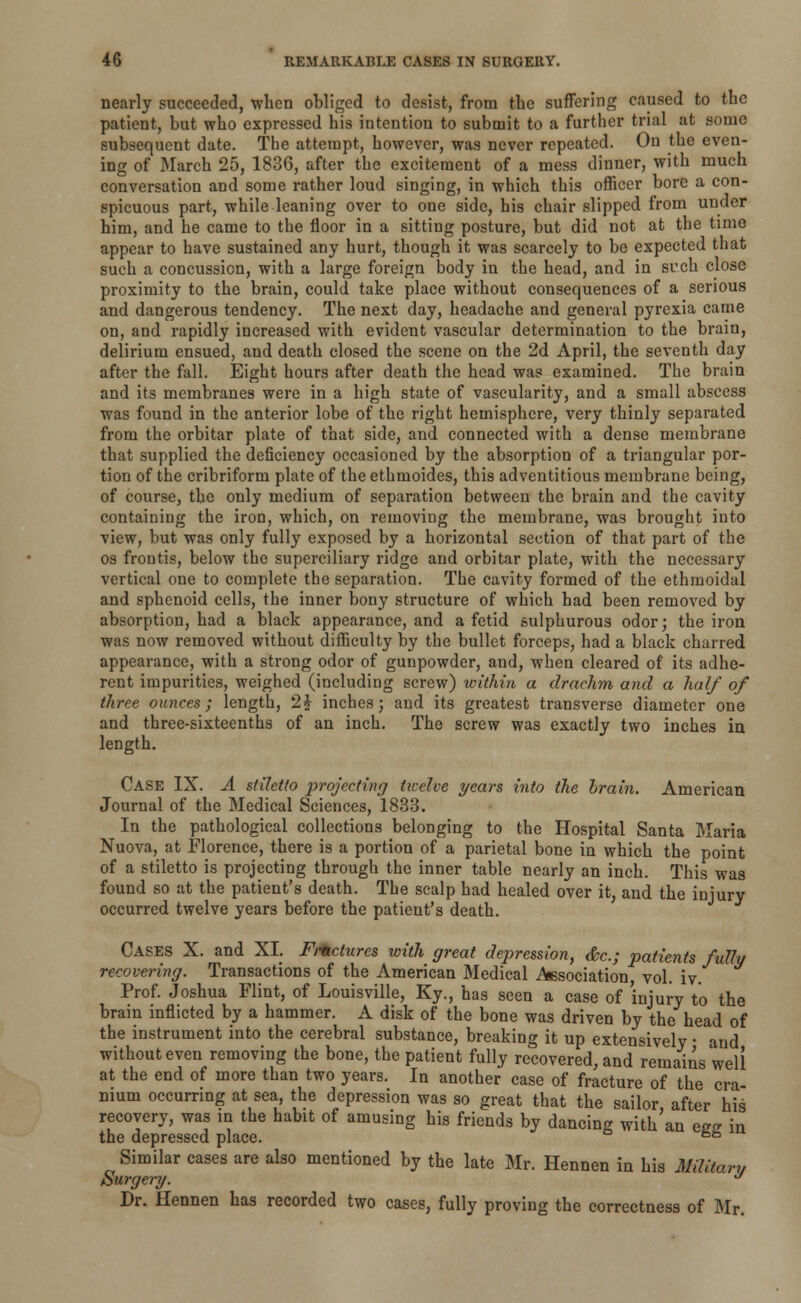 nearly succeeded, when obliged to desist, from the suffering caused to the patient, but who expressed his intention to submit to a further trial at some subsequent date. The attempt, however, was never repeated. On the even- ing of March 25, 1836, after the excitement of a mess dinner, with much conversation and some rather loud singing, in which this officer bore a con- spicuous part, while leaning over to one side, his chair slipped from under him, and he came to the floor in a sitting posture, but did not at the time appear to have sustained any hurt, though it was scarcely to be expected that such a concussion, with a large foreign body in the head, and in such close proximity to the brain, could take place without consequences of a serious and dangerous tendency. The next day, headache and general pyrexia came on, and rapidly increased with evident vascular determination to the brain, delirium ensued, aud death closed the scene on the 2d April, the seventh day after the fall. Eight hours after death the head was examined. The brain and its membranes were in a high state of vascularity, and a small abscess was found in the anterior lobe of the right hemisphere, very thinly separated from the orbitar plate of that side, and connected with a dense membrane that supplied the deficiency occasioned by the absorption of a triangular por- tion of the cribriform plate of the ethmoides, this adventitious membrane being, of course, the only medium of separation between the brain and the cavity containing the iron, which, on removing the membrane, was brought into view, but was only fully exposed by a horizontal section of that part of the os frontis, below the superciliary ridge and orbitar plate, with the necessary vertical one to complete the separation. The cavity formed of the ethmoidal and sphenoid cells, the inner bony structure of which had been removed by absorption, had a black appearance, and a fetid sulphurous odor; the iron was now removed without difficulty by the bullet forceps, had a black charred appearance, with a strong odor of gunpowder, and, when cleared of its adhe- rent impurities, weighed (including screw) within a drachm and a half of three ounces; length, 2} inches; and its greatest transverse diameter one and three-sixteenths of an inch. The screw was exactly two inches in length. Case IX. A stiletto projecting twelve years into the brain. American Journal of the Medical Sciences, 1833. In the pathological collections belonging to the Hospital Santa Maria Nuova, at Florence, there is a portion of a parietal bone in which the point of a stiletto is projecting through the inner table nearly an inch. This was found so at the patient's death. The scalp had healed over it; and the injury occurred twelve years before the patient's death. CASES X. and XL Fractures with great depression, &c; patients fully recovering. Transactions of the American Medical Association, vol. iv. Prof. Joshua Flint, of Louisville, Ky., has seen a case of injury to the brain inflicted by a hammer. A disk of the bone was driven by the head of the instrument into the cerebral substance, breaking it up extensively ■ and without even removing the bone, the patient fully recovered, and remains well at the end of more than two years. In another case of fracture of the era mum occurring at sea, the depression was so great that the sailor after his recovery, was in the habit of amusing his friends by dancing with'an ess in the depressed place. 6b Similar cases are also mentioned by the late Mr. Hennen in his Military Surgery. a Dr. Hennen has recorded two cases, fully proving the correctness of Mr.