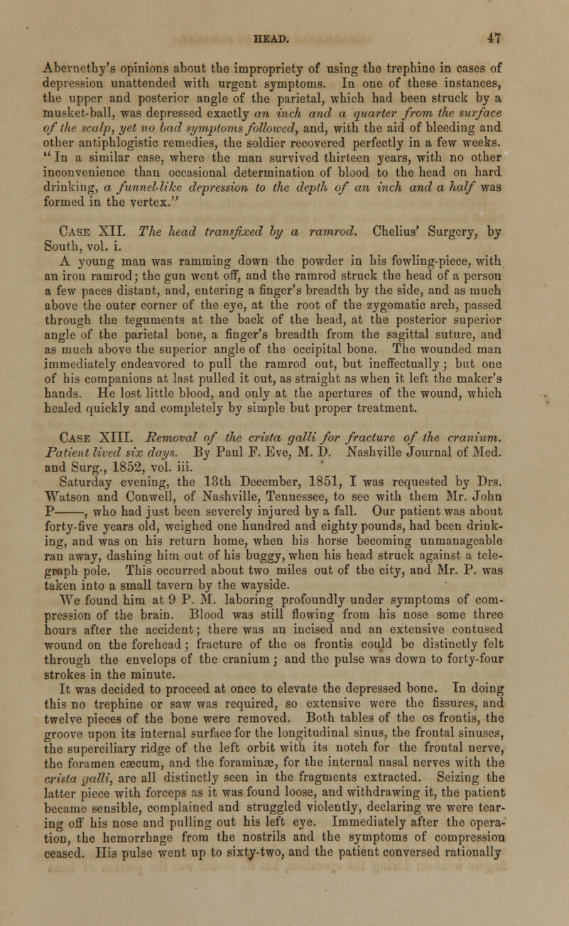 Abevnetby's opinions about tbe impropriety of using tbe trephine in cases of depression unattended with urgent symptoms. In one of these instances, the upper and posterior angle of the parietal, -which had been struck by a musket-ball, was depressed exactly an inch and a quarter from the surface of the scalp, yet no bad symptoms followed, and, with the aid of bleeding and other antiphlogistic remedies, the soldier recovered perfectly in a few weeks. 11 In a similar case, where the man survived thirteen years, with no other inconvenience than occasional determination of blood to the head on hard drinking, a funnel-like depression to the depth of an inch and a half was formed in the vertex. Case XII. The head transfixed by a ramrod. Chelius' Surgery, by South, vol. i. A young man was ramming down the powder in his fowling-piece, with an iron ramrod; the gun went off, and the ramrod struck the head of a person a few paces distant, and, entering a finger's breadth by the side, and as much above the outer corner of the eye, at the root of the zygomatic arch, passed through the teguments at the back of the head, at the posterior superior angle of the parietal bone, a finger's breadth from the sagittal suture, and as much above the superior angle of the occipital bone. The wounded man immediately endeavored to pull the ramrod out, but ineffectually; but one of his companions at last pulled it out, as straight as when it left the maker's hands. He lost little blood, and only at the apertures of the wound, which healed quickly and completely by simple but proper treatment. Case XIII. Removal of the crista galli for fracture of the cranium. Patient lived six days. By Paul F. Eve, M. J). Nashville Journal of Med. and Surg., 1852, vol. iii. Saturday evening, the 13th December, 1851, I was requested by Drs. Watson and Conwell, of Nashville, Tennessee, to see with them Mr. John P , who had just been severely injured by a fall. Our patient was about forty-five years old, weighed one hundred and eighty pounds, had been drink- ing, and was on his return home, when his horse becoming unmanageable ran away, dashing him out of his buggy, when his head struck against a tele- graph pole. This occurred about two miles out of the city, and Mr. P. was taken into a small tavern by the wayside. We found him at 9 P. M. laboring profoundly under symptoms of com- pression of the brain. Blood was still flowing from his nose some three hours after the accident; there was an incised and an extensive contused wound on the forehead; fracture of the os frontis could be distinctly felt through the envelops of the cranium ; and the pulse was down to forty-four strokes in the minute. It was decided to proceed at once to elevate the depressed bone. In doing this no trephine or saw was required, so extensive were the fissures, and twelve pieces of the bone were removed. Both tables of the os frontis, the groove upon its internal surface for the longitudinal sinus, the frontal sinuses, the superciliary ridge of the left orbit with its notch for the frontal nerve, the foramen caecum, and the foraminse, for the internal nasal nerves with the crista jalli, are all distinctly seen in the fragments extracted. Seizing the latter piece with forceps as it was found loose, and withdrawing it, the patient became sensible, complained and struggled violently, declaring we were tear- ing off his nose and pulling out his left eye. Immediately after the opera- tion, the hemorrhage from the nostrils and tbe symptoms of compression ceased. Ilia pulse went up to sixty-two, and the patient conversed rationally