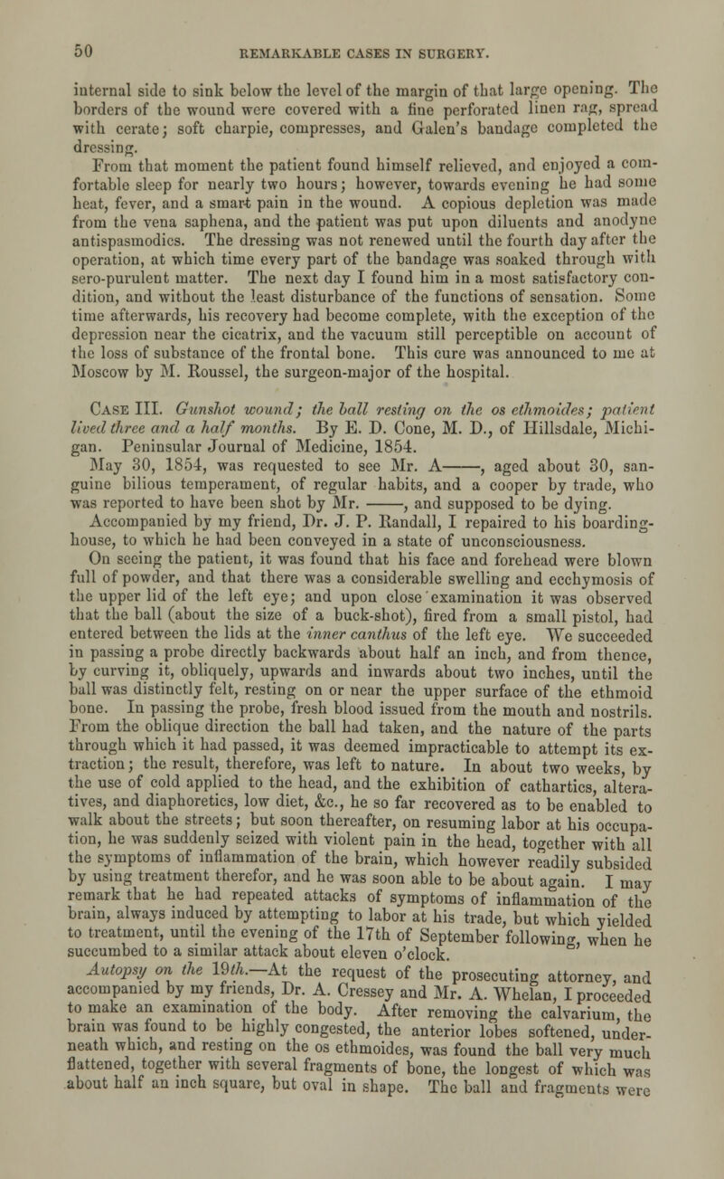 internal side to sink below the level of the margin of that large opening. The borders of the wound were covered with a fine perforated linen rag, spread with cerate; soft charpie, compresses, and Galen's bandage completed the dressing. From that moment the patient found himself relieved, and enjoyed a com- fortable sleep for nearly two hours; however, towards evening he had some heat, fever, and a smart pain in the wound. A copious depletion was made from the vena saphena, and the patient was put upon diluents and anodyne antispasmodics. The dressing was not renewed until the fourth day after the operation, at which time every part of the bandage was soaked through with sero-purulent matter. The next day I found him in a most satisfactory con- dition, and without the least disturbance of the functions of sensation. Some time afterwards, his recovery had become complete, with the exception of the depression near the cicatrix, and the vacuum still perceptible on account of the loss of substance of the frontal bone. This cure was announced to me at Moscow by M. Roussel, the surgeon-major of the hospital. Case III. Gunshot wound; the hall resting on the os ethmoides ; patient lived three and a half months. By E. D. Cone, M. D., of Hillsdale, Michi- gan. Peninsular Journal of Medicine, 1854. May 30, 1854, was requested to see Mr. A , aged about 30, san- guine bilious temperament, of regular habits, and a cooper by trade, who was reported to have been shot by Mr. , and supposed to be dying. Accompanied by my friend, Dr. J. P. llandall, I repaired to his boarding- house, to which he had been conveyed in a state of unconsciousness. On seeing the patient, it was found that his face and forehead were blown full of powder, and that there was a considerable swelling and ecchymosis of the upper lid of the left eye; and upon close' examination it was observed that the ball (about the size of a buck-shot), fired from a small pistol, had entered between the lids at the inner canthus of the left eye. We succeeded in passing a probe directly backwards about half an inch, and from thence, by curving it, obliquely, upwards and inwards about two inches, until the ball was distinctly felt, resting on or near the upper surface of the ethmoid bone. In passing the probe, fresh blood issued from the mouth and nostrils. From the oblique direction the ball had taken, and the nature of the parts through which it had passed, it was deemed impracticable to attempt its ex- traction ; the result, therefore, was left to nature. In about two weeks, by the use of cold applied to the head, and the exhibition of cathartics, altera- tives, and diaphoretics, low diet, &c, he so far recovered as to be enabled to walk about the streets; but soon thereafter, on resuming labor at his occupa- tion, he was suddenly seized with violent pain in the head, together with all the symptoms of inflammation of the brain, which however readily subsided by using treatment therefor, and he was soon able to be about again. I may remark that he had repeated attacks of symptoms of inflammation of the brain, always induced by attempting to labor at his trade, but which yielded to treatment, until the evening of the 17th of September following, when he succumbed to a similar attack about eleven o'clock. Autopsy on the 19th.— At the request of the'prosecuting attorney, and accompanied by my friends, Dr. A. Cressey and Mr. A. Whelan, I proceeded to make an examination of the body. After removing the calvarium the brain was found to be highly congested, the anterior lobes softened, under- neath which, and resting on the os ethmoides, was found the ball very much flattened, together with several fragments of bone, the longest of which was about half an inch square, but oval in shape. The ball and fragments were