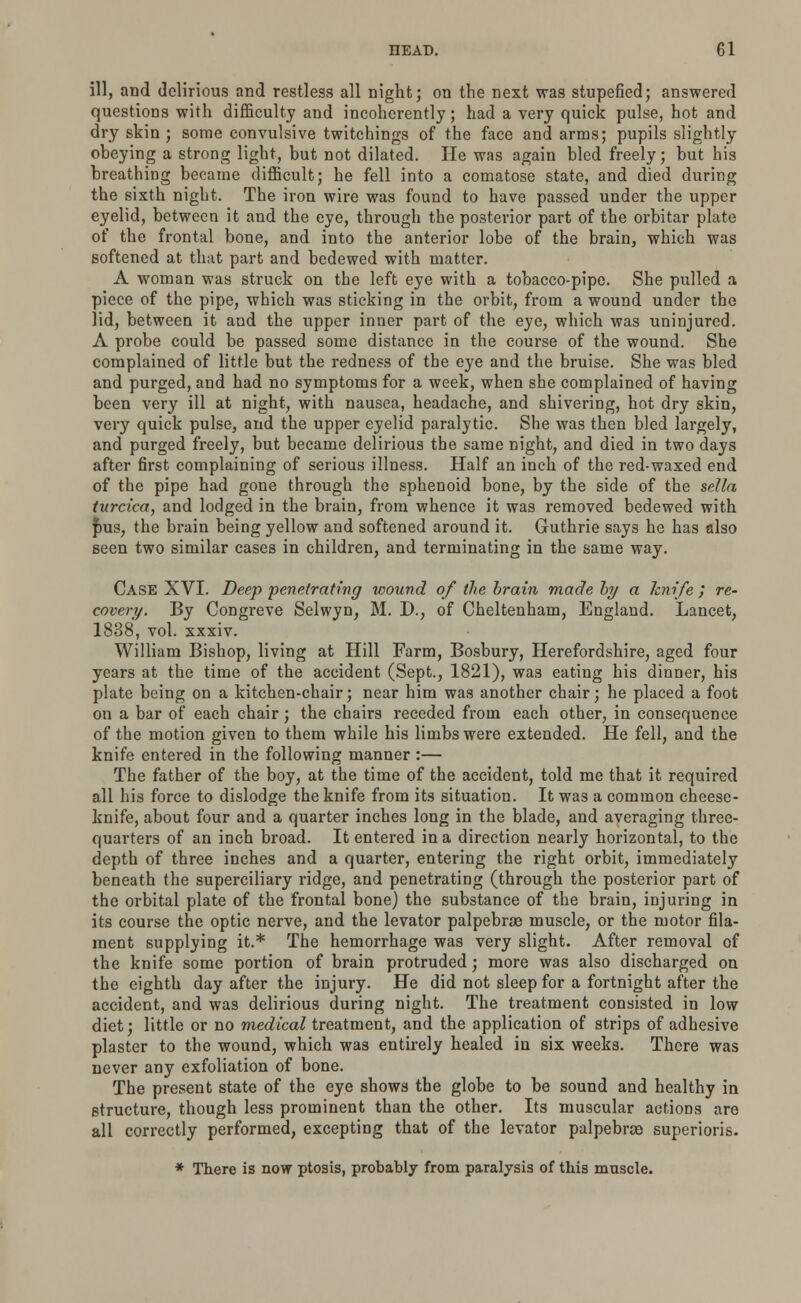 ill, and delirious and restless all night; on the next was stupefied; answered questions with difficulty and incoherently; had a very quick pulse, hot and dry skin; some convulsive twitchings of the face and arms; pupils slightly obeying a strong light, but not dilated. He was again bled freely; but his breathing became difficult; he fell into a comatose state, and died during the sixth night. The iron wire was found to have passed under the upper eyelid, between it and the eye, through the posterior part of the orbitar plate of the frontal bone, and into the anterior lobe of the brain, which was softened at that part and bedewed with matter. A woman was struck on the left eye with a tobacco-pipe. She pulled a piece of the pipe, which was sticking in the orbit, from a wound under the lid, between it and the upper inner part of the eye, which was uninjured. A probe could be passed some distance in the course of the wound. She complained of little but the redness of the eye and the bruise. She was bled and purged, and had no symptoms for a week, when she complained of having been very ill at night, with nausea, headache, and shivering, hot dry skin, very quick pulse, and the upper eyelid paralytic. She was then bled largely, and purged freely, but became delirious the same night, and died in two days after first complaining of serious illness. Half an inch of the red-waxed end of the pipe had gone through the sphenoid bone, by the side of the sella turcica, and lodged in the brain, from whence it was removed bedewed with pus, the brain being yellow and softened around it. Guthrie says he has also seen two similar cases in children, and terminating in the same way. Case XVI. Deep penetrating wound of the brain made by a knife ; re- covery. By Congreve Selwyn, M. D., of Cheltenham, England. Lancet, 1888, vol. xxxiv. William Bishop, living at Hill Farm, Bosbury, Herefordshire, aged four years at the time of the accident (Sept., 1821), was eating his dinner, his plate being on a kitchen-chair; near him was another chair; he placed a foot on a bar of each chair; the chairs receded from each other, in consequence of the motion given to them while his limbs were extended. He fell, and the knife entered in the following manner :— The father of the boy, at the time of the accident, told me that it required all his force to dislodge the knife from its situation. It was a common cheese- knife, about four and a quarter inches long in the blade, and averaging three- quarters of an inch broad. It entered in a direction nearly horizontal, to the depth of three inches and a quarter, entering the right orbit, immediately beneath the superciliary ridge, and penetrating (through the posterior part of the orbital plate of the frontal bone) the substance of the brain, injuring in its course the optic nerve, and the levator palpebrae muscle, or the motor fila- ment supplying it.* The hemorrhage was very slight. After removal of the knife some portion of brain protruded; more was also discharged on the eighth day after the injury. He did not sleep for a fortnight after the accident, and was delirious during night. The treatment consisted in low diet; little or no medical treatment, and the application of strips of adhesive plaster to the wound, which was entirely healed in six weeks. There was never any exfoliation of bone. The present state of the eye shows the globe to be sound and healthy in structure, though less prominent than the other. Its muscular actions are all correctly performed, excepting that of the levator palpebne superioris. * There is now ptosis, probably from paralysis of this muscle.