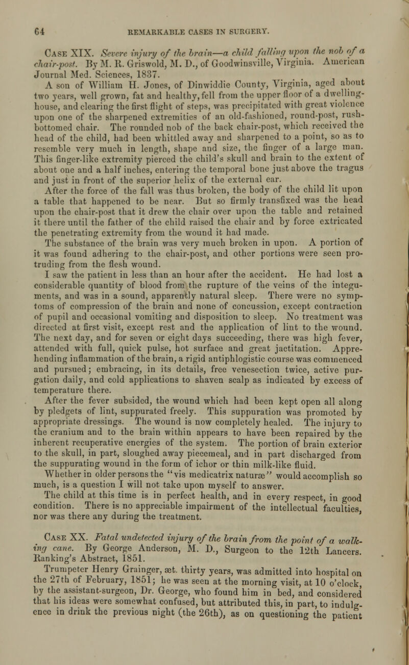 Case XIX. Severe injury of the brain—a child fatting vpon the nob of a chair-post. By M. 11. Griswold, M. D., of Goodwinsville, Virginia. American Journal Med. Sciences, 1837. A son of William H. Jones, of Dinwiddie County, Virginia, aged about two years, well grown, fat and healthy, fell from the upper floor of a dwelling- house, and clearing the first flight of steps, was precipitated with great violence upon one of the sharpened extremities of an old-fashioned, round-post, rush- bottomed chair. The rounded nob of the back chair-post, which received the head of the child, had been whittled away and sharpened to a point, so as to resemble very much in length, shape and size, the finger of a large man. This finger-like extremity pierced the child's skull and brain to the extent of about one and a half inches, entering the temporal bone just above the tragus and just in front of the superior helix of the external ear. After the force of the fall was thus broken, the body of the child lit upon a table that happened to be near. But so firmly transfixed was the head upon the chair-post that it drew the chair over upon the table and retained it there until the father of the child raised the chair and by force extricated the penetrating extremity from the wound it had made. The substance of the brain was very much broken in upon. A portion of it was found adhering to the chair-post, and other portions were seen pro- truding from the flesh wound. I saw the patient in less than an hour after the accident. He had lost a considerable quantity of blood from the rupture of the veins of the integu- ments, and was in a sound, apparently natural sleep. There were no symp- toms of compression of the brain and none of concussion, except contraction of pupil and occasional vomiting and disposition to sleep. No treatment was directed at first visit, except rest and the application of lint to the wound. The next day, and for seven or eight days succeeding, there was high fever, attended with full, quick pulse, hot surface and great jactitation. Appre- hending inflammation of the brain, a rigid antiphlogistic course was commenced and pursued; embracing, in its details, free venesection twice, active pur- gation daily, and cold applications to shaven scalp as indicated by excess of temperature there. After the fever subsided, the wound which had been kept open all along by pledgets of lint, suppurated freely. This suppuration was promoted by appropriate dressings. The wound is now completely healed. The injury to the cranium and to the brain within appears to have been repaired by the inherent recuperative energies of the system. The portion of brain exterior to the skull, in part, sloughed away piecemeal, and in part discharged from the suppurating wound in the form of ichor or thin milk-like fluid. Whether in older persons the vis medicatrix naturae would accomplish so much, is a question I will not take upon myself to answer. The child at this time is in perfect health, and in every respect, in good condition. There is no appreciable impairment of the intellectual faculties nor was there any during the treatment. Case XX. Fatal undetected injury of the brain from the point of a walk- ing cane. By George Anderson, M. D., Surgeon to the 12th Lancers. Banking's Abstract, 1851. Trumpeter Henry Grainger, aet. thirty years, was admitted into hospital on the 27th of February, 1851; he was seen at the morning visit, at 10 o'clock by the assistant-surgeon, Dr. George, who found him in bed, and considered that his ideas were somewhat confused, but attributed this, in part, to indulg- ence in drink the previous night (the 26th), as on questioning the patient