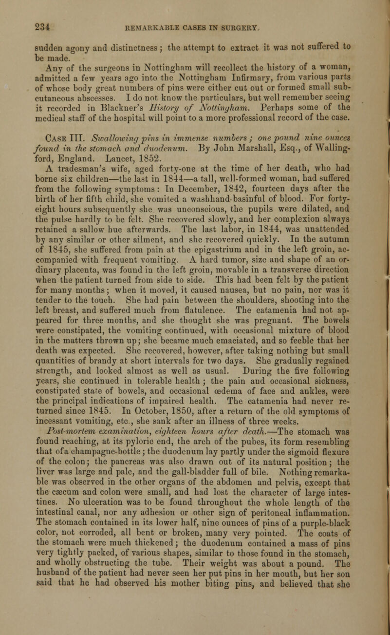 sudden agony and distinctness; the attempt to extract it was not suffered to be made. Any of the surgeons in Nottingham will recollect the history of a woman, admitted a few years ago into the Nottingham Infirmary, from various parts of whose body great numbers of pins were either cut out or formed small sub- cutaneous abscesses. I do not know the particulars, but well remember seeing it recorded in Blackner's History of Nottingham,. Perhaps some of the medical staff of the hospital will point to a more professional record of the case. Case III. Swallowing pins in immense numbers ; one pound nine ounces found in the stomach and duodenum. By John Marshall, Esq., of Walling- ford, England. Lancet, 1852. A tradesman's wife, aged forty-one at the time of her death, who had borne six children—the last in 1844—a tall, well-formed woman, had suffered from the following symptoms : In December, 1842, fourteen days after the birth of her fifth child, she vomited a washhand-basinful of blood. For forty- eight hours subsequently she was unconscious, the pupils were dilated, and the pulse hardly to be felt. She recovered slowly, and her complexion always retained a sallow hue afterwards. The last labor, in 1844, was unattended by any similar or other ailment, and she recovered quickly. In the autumn of 1845, she suffered from pain at the epigastrium and in the left groin, ac- companied with frequent vomiting. A hard tumor, size and shape of an or- dinary placenta, was found in the left groin, movable in a transverse direction when the patient turned from side to side. This had been felt by the patient for many months; when it moved, it caused nausea, but no pain, nor was it tender to the touch. She had pain between the shoulders, shooting into the left breast, and suffered much from flatulence. The catamenia had not ap- peared for three months, and she thought she was pregnant. The bowels were constipated, the vomiting continued, with occasional mixture of blood in the matters thrown up; she became much emaciated, and so feeble that her death was expected. She recovered, however, after taking nothing but small quantities of brandy at short intervals for two days. She gradually regained strength, and looked almost as well as usual. During the five following years, she continued in tolerable health ; the pain and occasional sickness, constipated state of bowels, and occasional oedema of face and ankles, were the principal indications of impaired health. The catamenia had never re- turned since 1845. In October, 1850, after a return of the old symptoms of incessant vomiting, etc, she sank after an illness of three weeks. Post-mortem examination, eighteen hours after death.—The stomach was found reaching, at its pyloric end, the arch of the pubes, its form resembling that of a champagne-bottle ; the duodenum lay partly under the sigmoid flexure of the colon; the pancreas was also drawn out of its natural position; the liver was large and pale, and the gall-bladder full of bile. Nothing remarka- ble was observed in the other organs of the abdomen and pelvis, except that the csecum and colon were small, and had lost the character of large intes- tines. No ulceration was to be found throughout the whole length of the intestinal canal, nor any adhesion or other sign of peritoneal inflammation. The stomach contained in its lower half, nine ounces of pins of a purple-black color, not corroded, all bent or broken, many very pointed. The coats of the stomach were much thickened; the duodenum contained a mass of pins very tightly packed, of various shapes, similar to those found in the stomach, and wholly obstructing the tube. Their weight was about a pound. The husband of the patient had never seen her put pins in her mouth, but her son said that he had observed his mother biting pins, and believed that she