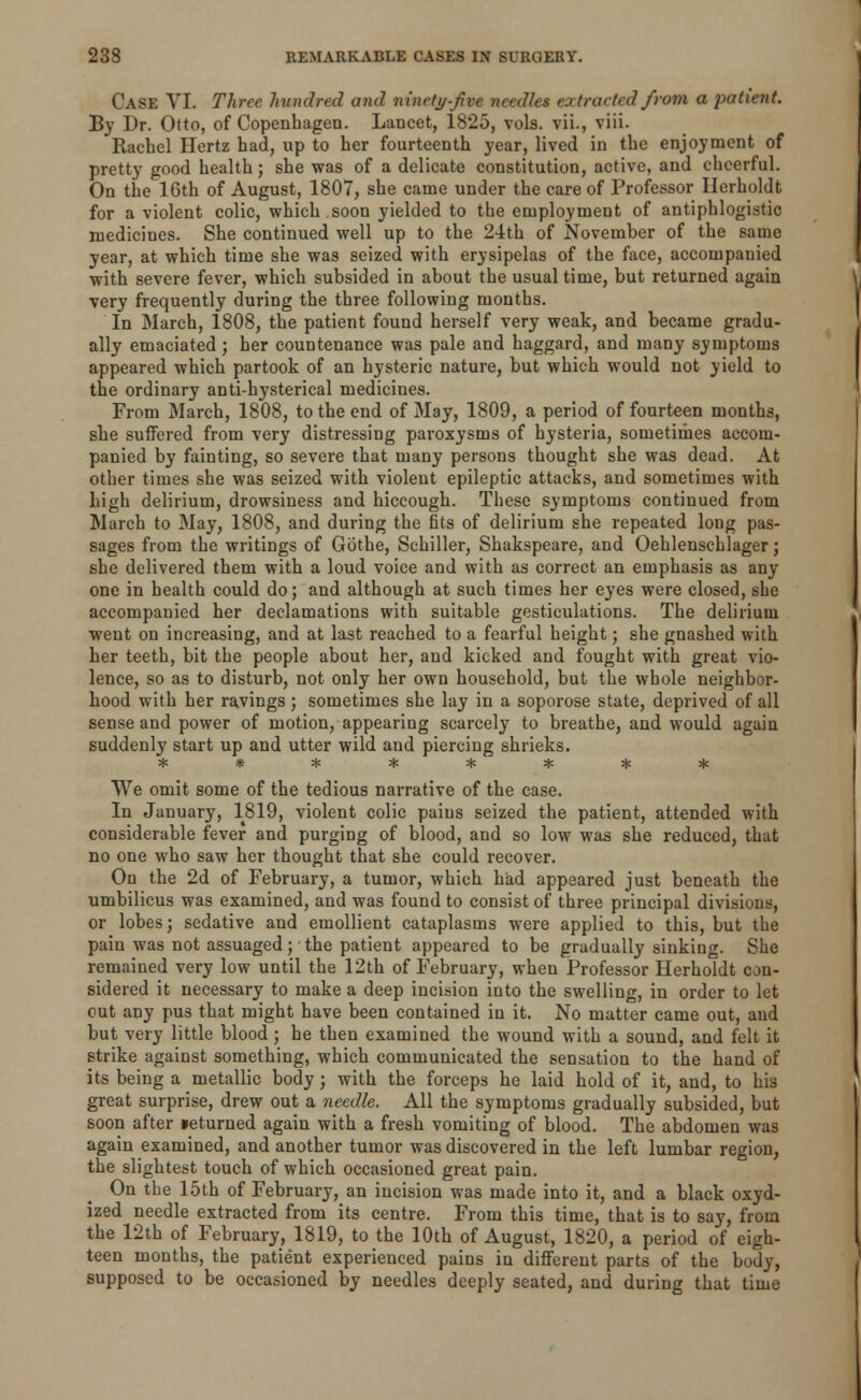 CASE VI. Three hundred and ninety-jive needles extracted Jrom a patient. By Dr. Otto, of Copenhagen. Lancet, 1825, vols, vii., viii. Rachel Hertz had, up to her fourteenth year, lived in the enjoyment of pretty good health; she was of a delicate constitution, active, and cheerful. On the 16th of August, 1807, she came under the care of Professor Ilerholdt for a violent colic, which soon yielded to the employment of antiphlogistic medicines. She continued well up to the 24th of November of the same year, at which time she was seized with erysipelas of the face, accompanied with severe fever, which subsided in about the usual time, but returned again very frequently during the three following months. In March, 1808, the patient found herself very weak, and became gradu- ally emaciated; her countenance was pale and haggard, and many symptoms appeared which partook of an hysteric nature, but which would not yield to the ordinary anti-hysterical medicines. From March, 1808, to the end of May, 1809, a period of fourteen months, she suffered from very distressing paroxysms of hysteria, sometimes accom- panied by fainting, so severe that many persons thought she was dead. At other times she was seized with violent epileptic attacks, and sometimes with high delirium, drowsiness and hiccough. These symptoms continued from March to May, 1808, and during the fits of delirium she repeated long pas- sages from the writings of Gothe, Schiller, Shakspeare, and Oehlenschlager; she delivered them with a loud voice and with as correct an emphasis as any one in health could do; and although at such times her eyes were closed, she accompanied her declamations with suitable gesticulations. The delirium went on increasing, and at last reached to a fearful height; she gnashed with her teeth, bit the people about her, and kicked and fought with great vio- lence, so as to disturb, not only her own household, but the whole neighbor- hood with her ravings; sometimes she lay in a soporose state, deprived of all sense and power of motion, appearing scarcely to breathe, and would again suddenly start up and utter wild and piercing shrieks. ******** We omit some of the tedious narrative of the case. In January, 1819, violent colic pains seized the patient, attended with considerable fever and purging of blood, and so low was she reduced, that no one who saw her thought that she could recover. On the 2d of February, a tumor, which had appeared just beneath the umbilicus was examined, and was found to consist of three principal divisions, or lobes; sedative and emollient cataplasms were applied to this, but the pain was not assuaged; the patient appeared to be gradually sinking. She remained very low until the 12th of February, when Professor Herholdt con- sidered it necessary to make a deep incision into the swelling, in order to let out any pus that might have been contained in it. No matter came out, and but very little blood; he then examined the wound with a sound, and felt it strike against something, which communicated the sensation to the hand of its being a metallic body; with the forceps he laid hold of it, and, to his great surprise, drew out a needle. All the symptoms gradually subsided, but soon after »eturned again with a fresh vomiting of blood. The abdomen was again examined, and another tumor was discovered in the left lumbar region, the slightest touch of which occasioned great pain. On the 15th of February, an incision was made into it, and a black oxyd- ized needle extracted from its centre. From this time, that is to say, from the 12th of February, 1819, to the 10th of August, 1820, a period of eigh- teen months, the patient experienced pains in different parts of the body, supposed to be occasioned by needles deeply seated, and during that time