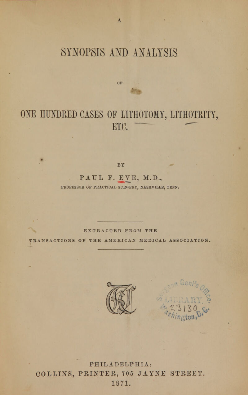 SYNOPSIS AND ANALYSIS OF ONE HUNDRED CASES OF LITHOTOMY, LITHOTRITY, ETC. — BY PAUL F. JEVE, M.D., PROFESSOR OK PRACTICAL SURGERY, NASHVILLE, TEN ST. EXTRACTED PROM THE TRANSACTIONS OF THE AMERICAN MEDICAL ASSOCIATION. PHILADELPHIA: COLLINS, PRINTER, 705 JAYNE STREET. 1871.