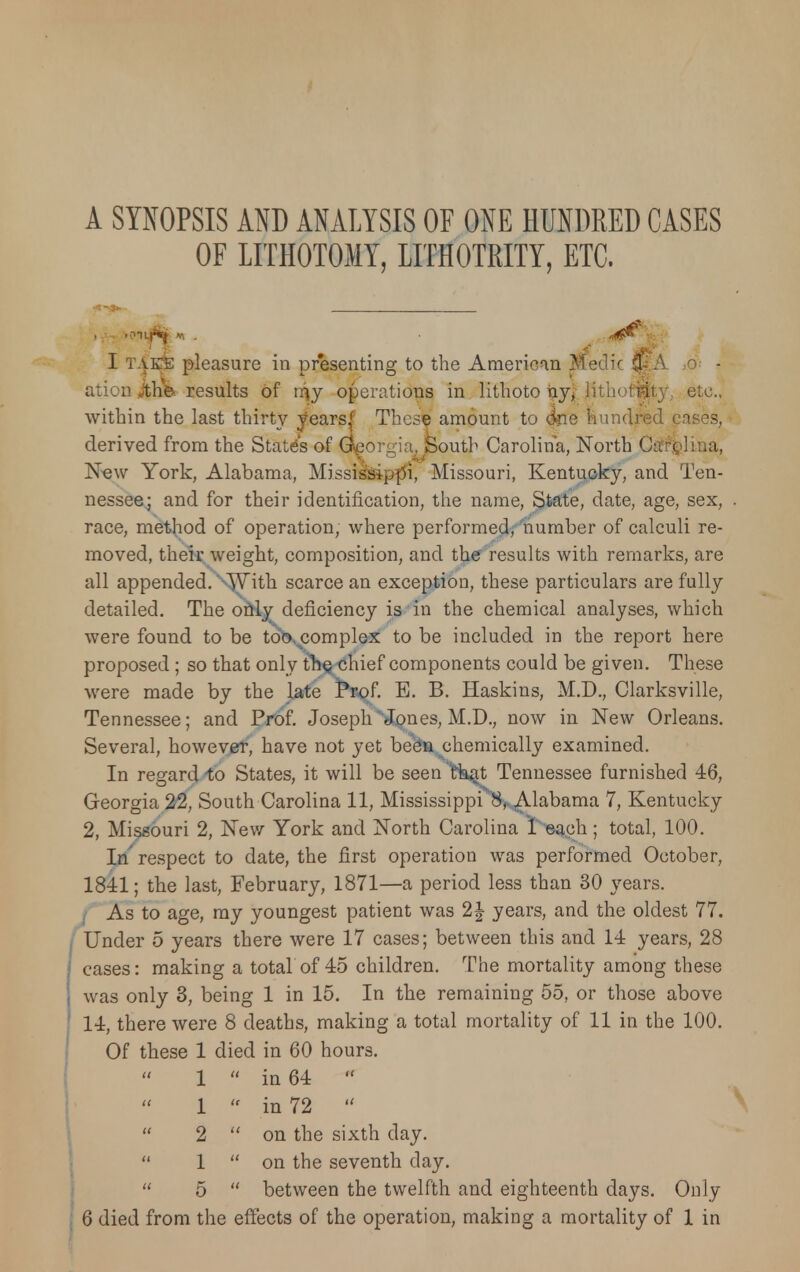 A SYNOPSIS AND ANALYSIS OF ONE HUNDRED CASES OF LITHOTOMY, LITHOTRITY, ETC. I TAEfe pleasure in presenting to the American Medic $*A ,o- - ation jthfe results of rr\y operations in lithoto ijyi lithoffjty, etc., within the last thirty years'1 These amount to <3ne hundred cases, derived from the State's of Georgia, South Carolina, North Ctfr&lina, New York, Alabama, Mississippi, Missouri, Kentucky, and Ten- nessee; and for their identification, the name, State, date, age, sex, race, method of operation, where performed, number of calculi re- moved, their weight, composition, and the results with remarks, are all appended. '^Yith scarce an exception, these particulars are fully detailed. The only deficiency is in the chemical analyses, which were found to be too complex to be included in the report here proposed ; so that only trie chief components could be given. These were made by the late Ppof. E. B. Haskins, M.D., Clarksville, Tennessee; and Prof. JosephNJones, M.D., now in New Orleans. Several, however, have not yet be&a chemically examined. In regard to States, it will be seen 'ffoat Tennessee furnished 46, Georgia 22, South Carolina 11, Mississippi 8, Alabama 7, Kentucky 2, Missouri 2, New York and North Carolina I each; total, 100. In respect to date, the first operation was performed October, 1811; the last, February, 1871—a period less than 30 years. | As to age, my youngest patient was 2| years, and the oldest 77. Under 5 years there were 17 cases; between this and 14 years, 28 cases: making a total of 45 children. The mortality among these was only 3, being 1 in 15. In the remaining 55, or those above 14, there were 8 deaths, making a total mortality of 11 in the 100. Of these 1 died in 60 hours. 1  in 64  1  in 72   2  on the sixth day.  1  on the seventh day.  5  between the twelfth and eighteenth days. Only 6 died from the effects of the operation, making a mortality of 1 in