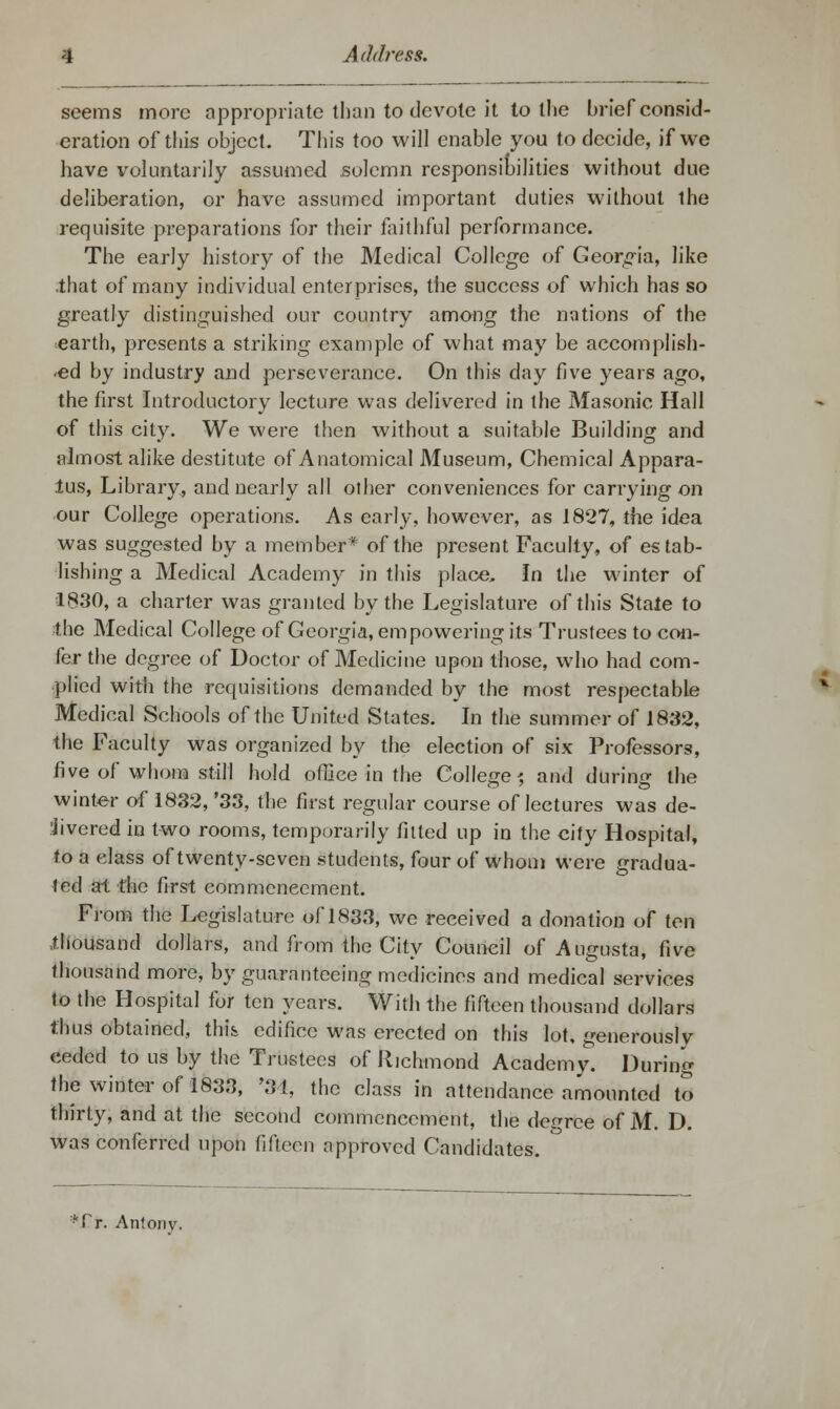 seems more appropriate than to devote it to the brief consid- eration of this object. This too will enable you to decide, if we have voluntarily assumed solemn responsibilities without due deliberation, or have assumed important duties without the requisite preparations for their faithful performance. The early history of the Medical College of Georgia, like .that of many individual enterprises, the success of which has so greatly distinguished our country among the nations of the earth, presents a striking example of what may be accomplish- ed by industry and perseverance. On this day five years ago, the first Introductory lecture was delivered in the Masonic Hall of this city. We were then without a suitable Building and almost alike destitute of Anatomical Museum, Chemical Appara- tus, Library, and nearly all other conveniences for carrying on our College operations. As early, however, as 1827, the idea was suggested by a member* of the present Faculty, of estab- lishing a Medical Academy in this place. In the winter of 1830, a charter was granted by the Legislature of this State to the Medical College of Georgia, empowering its Trustees to con- fer the degree of Doctor of Medicine upon those, who had com- plied with the requisitions demanded by the most respectable Medical Schools of the United States. In the summer of 1832, the Faculty was organized by the election of six Professors, five of whom still hold office in the College? and during the winter of 1832, '33, the first regular course of lectures was de- iivered in two rooms, temporarily fitted up in the city Hospital, to a class of twenty-seven students, four of whom were gradua- ted at the first commencement. From the Legislature of 1833, we received a donation of ten thousand dollars, and from the City Council of Augusta, five thousand more, by guaranteeing medicines and medical services to the Hospital for ten years. With the fifteen thousand dollars thus obtained, thi& edifice was erected on this lot, generously ceded to us by the Trustees of Richmond Academy. During the winter of 1833, '31, the class in attendance amounted to thirty, and at the second commencement, the degree of M. D. was conferred upon fifteen approved Candidates. *£r. Aniony.