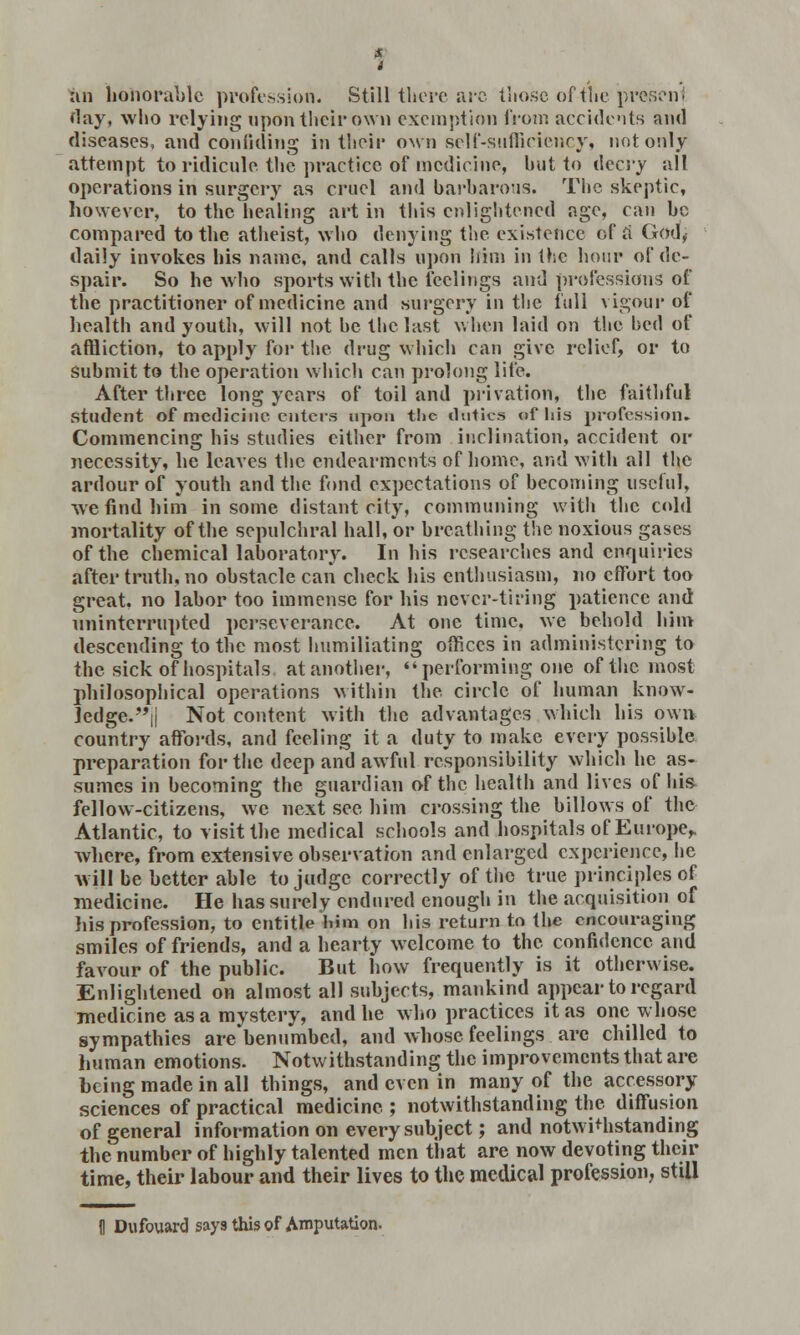 an honorable profession. Still there arc tlio.se of the present flay, who relying upon their own exemption from accidents and diseases, and confiding in their own self-sufficiency, not only attempt to ridicule the practice of medicine, hut to ilecvy all operations in surgery as cruel and barbarous. The skeptic, however, to the healing art in this enlightened age, can be compared to the atheist, who denying the existence of a God, daily invokes his name, and calls upon him in the hour of de- spair. So he who sports with the feelings and professions of the practitioner of medicine and surgery in the full vigour of health and youth, will not he the last when laid on the bed of affliction, to apply for the drug which can give relief, or to submit to the operation which can prolong life. After three long years of toil and privation, the faithful student of medicine enters upon tl»e duties of his profession. Commencing his studies either from inclination, accident or necessity, he leaves the endearments of home, and with all the ardour of youth and the fond expectations of becoming useful, we find him in some distant city, communing with the cold mortality of the sepulchral hall, or breathing the noxious gases of the chemical laboratory. In his researches and enquiries after truth, no obstacle can check his enthusiasm, no effort too great, no labor too immense for his never-tiring patience and uninterrupted perseverance. At one time, we behold him descending to the most humiliating offices in administering to the sick of hospitals at another,  performing one of the most philosophical operations within the circle of human know- ledge. || Not content with the advantages which his own country affords, and feeling it a duty to make every possible preparation for the deep and awful responsibility which he as- sumes in becoming the guardian of the health and lives of his fellow-citizens, we next see him crossing the billows of the Atlantic, to visit the medical schools and hospitals of Europe,, where, from extensive observation and enlarged experience, he will be better able to judge correctly of the true principles of medicine. He has surely endured enough in the acquisition of his profession, to entitle l>im on his return to the encouraging smiles of friends, and a hearty welcome to the confidence and favour of the public. But how frequently is it otherwise. Enlightened on almost all subjects, mankind appear to regard medicine as a mystery, and he who practices it as one whose sympathies arebenumbed, and whose feelings are chilled to human emotions. Notwithstanding the improvements that are being made in all things, and even in many of the accessory sciences of practical medicine ; notwithstanding the diffusion of general information on every subject; and notwithstanding the number of highly talented men that are now devoting their time, their labour and their lives to the medical profession, still II Dufouard says this of Amputation,