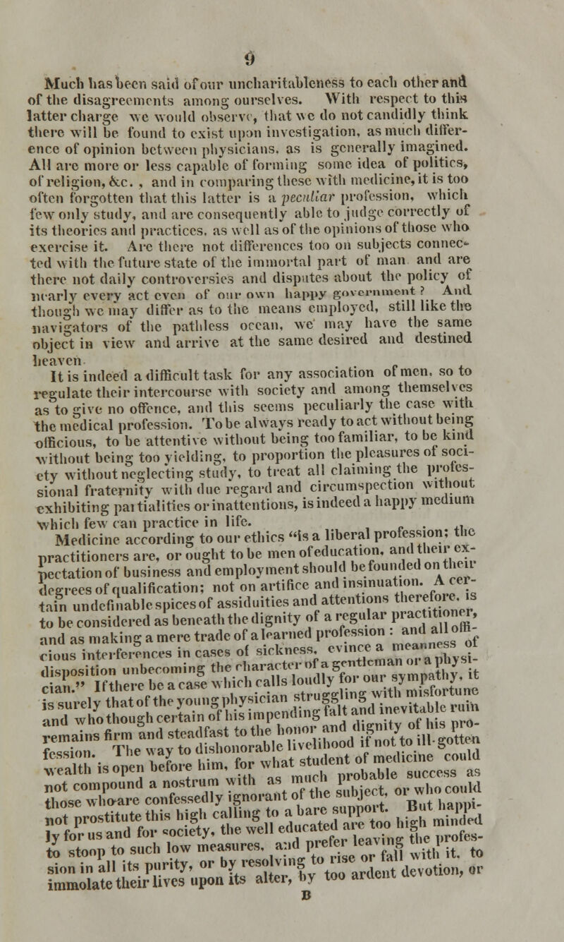 Much has been said of our uncharitableness to each other and of the disagreements among ourselves. With respect to this latter charge we would observe, that we do not candidly think there will be found to exist upon investigation, as much differ- ence of opinion between physicians, as is generally imagined. All are more or less capable of forming some idea of politics, of religion, Ace. , and in comparing these with medicine, it is too often forgotten that this latter is a peculiar profession, which few only study, and are consequently able to judge correctly of its theories and practices, as well as of the opinions of those who exercise it. Arc there not differences too on subjects connec- ted with the future state of the immortal part of man and are there not daily controversies and disputes about the policy of nearly every act even of our own happy government ? And though we may differ as to the means employed, still like the navigators of the pathless ocean, we may have the same object in view and arrive at the same desired and destined heaven . . It is indeed a difficult task for any association ot men, so to regulate their intercourse with society and among themselves as to give no offence, and this seems peculiarly the case with the medical profession. To be always ready to act without being officious, to he attentive without being too familiar, to be kind without being too yielding, to proportion the pleasures ot soci- ety without neglecting study, to treat all claiming the profes- sional fraternity with due regard and circumspection without exhibiting partialities or inattentions, is indeed a happy medium which few can practice in life. . Medicine according to our ethics is a liberal profession, the practitioners are, or ought to he men of education, and heir ex- pectation of business and employment should be founded on theii degrees of qualification; not on artifice and insinuation. A cer- tain undefinablc spices of assiduities and attentions therefore, is to be considered as beneath the dignity of a regular P^*™* Srt= i£uVel^ and who though certain of his impending fait and inevitab c ruin not compound a nostrum with as muni V whoco„ld those who*re confessedly ignorant of the subject, oiw immolate their lives upon its alter, by too ardent uevu