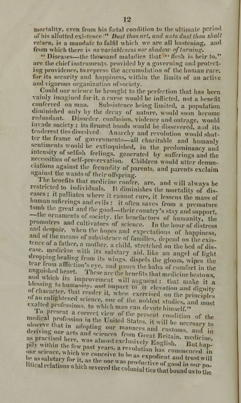 mortality, even from his fcetal condition to the ultimate period of his allotted existence? Dust thou art, and unto dust thou shall return, is a mandate to fulfil which we are all hastening, and from which there is no variableness nor shadow of turning. Diseases—the thousand maladies that flesh is heir to, are the chief instruments, provided by a governing and protect- ing providence, to repress the accumulation of the human race, for its security and happiness, within the limits of an active and vigorous organization of society. Could our science be brought to the perfection that has been vainly imagined for it, a curse would be inflicted, not a benefit conferred on man. Subsistence being limited, a population diminished only by the decay of nature, would soon become redundant. Disorder, confusion, violence and outrage, would invade society : its firmest bonds would be dissevered, and its tenderest ties dissolved Anarchy and revolution would shat- ter the frame of governments—all charitable and humanly sentiments would be extinguished, in the predominancy and intensity of selfish feelings, generated by sufferings and the necessities of self-preservation. Children would utter denun- ciations against the fecundity of parents, and parents exclaim against the wants of their offspring. w.J,wbein5,t? $■* ■nrffcino ™nfer, are, and will always be restricted to individuals. It diminishes the mortality of dis- eases ; it palliates where it cannot cure, it lessens the mass of human suhcrmgs and evils ; it often saves from a premature tomb the great and the good-their country's stay and support, -the ornaments of society, the benefactors of humanity, the promoters and cultivators of science. In the hour of distress and despair, when the hopes and expectations of happiness, wI >Tm of?ub,sistence of families, depend on the exis- tence of a father, a mother, a child, stretched on the bed of dis. drnnn;me1LC1re *Jth if? M,l,tlu7 ai(1- Iik° ™ angel of light hop >,nghealing from its wings, dispels the gloom, wipes the m»SZh?,C 10n£,CyC' am1 P°ura thcba,,fl of comfort in the wiltll'T^ will augment; that make it a olc}ZV^!TTy\^m^n l° U Nation and dignity ot character, that render ^ when exercised on the nrincinles o fan enlightened science, one of the noblest studiedins exalted professions, to which man can devote himself. i^^i^_^SS? P*»!* Litton of the i'.' I'.iuu inn lew past years a revnli.*;^,, 1 — '