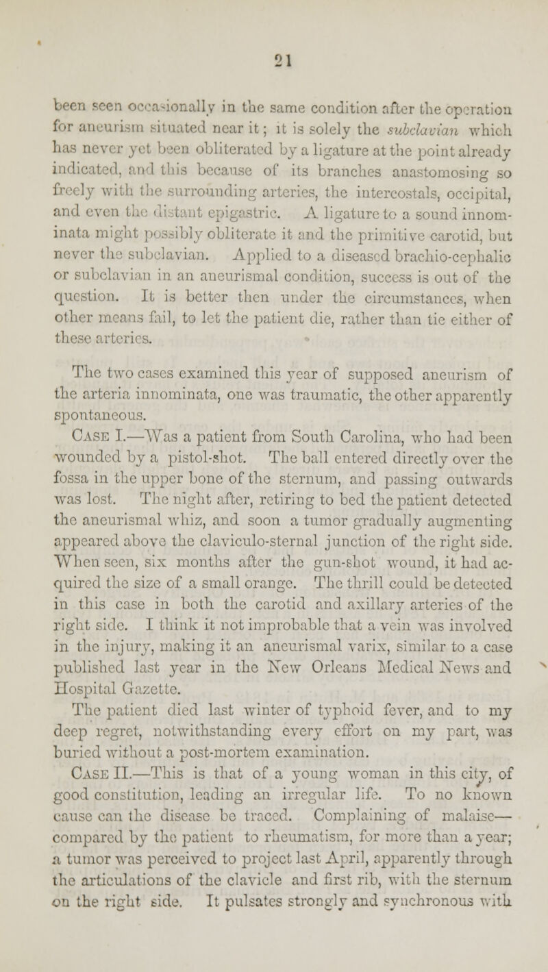 seen occasionally in the same condition after the operation ineurism situated near it; it is solely the subclavian which n obliterated by a ligature at the point already indicated, and this because of its branches anastomosing so freely wit! [rounding arteries, the intcrcostals, occipital, and ev< -trie. A ligature to a sound innom- inata might possibly obliterate it and the primitive carotid, but never the subclavian-. Applied to a diseased brachiocephalic or subclavian in an aneurismal condition, success is out of the question. It is better then under the circumstances, when ail, to let the patient die, rather than tie either of these artei The two cases examined this year of supposed aneurism of the arteria innominata, one was traumatic, the other apparently spontaneous. Case I.—Was a patient from South Carolina, who had been wounded by a pistol-shot. The ball entered directly over the fossa in the upper bone of the sternum, and passing outwards was lost. The night after, retiring to bed the patient detected the aneurismal whiz, and soon a tumor gradually augmenting appeared above the claviculo-sternal junction of the right side. When seen, six months after the gun-shot wound, it had ac- quired the size of a small orange. The thrill could be detected in this case in both the carotid and axillary arteries of the right side. I think it not improbable that a vein was involved in the injury, making it an aneurismal varix, similar to a case published last year in the New Orleans Medical Xews and Hospital Gazette. The patient died last winter of typhoid fever, and to my deep regret, notwithstanding every effort on my part, was buried without a post-mortem examination. Case II.—This is that of a young woman in this city, of good constitution, leading an irregular life. To no known cause can the disease be traced. Complaining of malaise— compared by the patient to rheumatism, for more than a year; a tumor was perceived to project last April, apparently through the articulations of the clavicle and first rib, with the sternum on the right side. It pulsates strongly and synchronous with