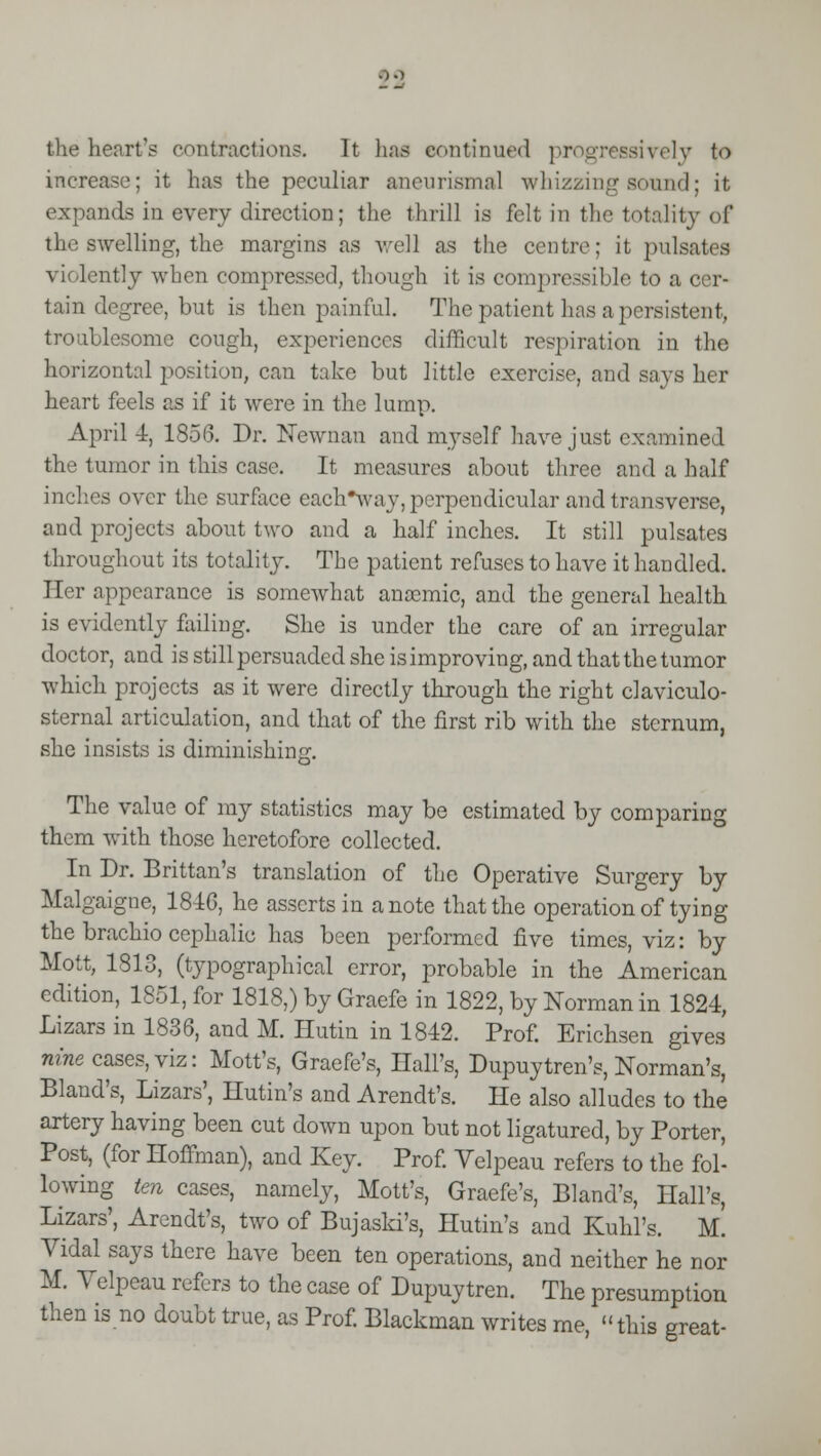 the heart's contractions. It has continued progressively to increase; it has the peculiar aneurismal whizzing sound; it. expands in every direction; the thrill is felt in the totality of the swelling, the margins as well as the centre; it pulsates \ i lently when compressed, though it is compressible to a cer- tain degree, but is then painful. The patient has a persistent, troublesome cough, experiences difficult respiration in the horizontal position, can take but little exercise, and says her heart feels as if it were in the lump. April 4, 1856. Dr. Newnan and myself have just examined the tumor in this case. It measures about three and a half inches over the surface cach^vay, perpendicular and transverse, and projects about two and a half inches. It still pulsates throughout its totality. The patient refuses to have it handled. Her appearance is somewhat anamiic, and the general health is evidently failing. She is under the care of an irregular doctor, and is still persuaded she is improving, and that the tumor which projects as it were directly through the right claviculo- sternal articulation, and that of the first rib with the sternum, she insists is diminishing. The value of my statistics may be estimated by comparing them with those heretofore collected. In Dr. Brittan's translation of the Operative Surgery by Malgaigne, 1846, he asserts in a note that the operation of tying the brachio cephalic has been performed five times, viz: by Molt, 1313, (typographical error, probable in the American edition, 1851, for 1818,) by Graefe in 1822, by Norman in 1824, Lizars in 1836, and M. Hutin in 1842. Prof. Erichsen gives nine cases, viz: Mott's, Graefe's, Hall's, Dupuytren's, Norman's, Bland's, Lizars', Hutin's and Arendt's. He also alludes to the artery having been cut down upon but not ligatured, by Porter, Post, (for Hoffman), and Key. Prof. Velpeau refers to the fol- lowing ten cases, namely, Mott's, Graefe's, Bland's, Hall's, Lizars', Arendt's, two of Bujaski's, Hutin's and Kurd's. M. Vidal says there have been ten operations, and neither he nor M. Yelpeau refers to the case of Dupuytren. The presumption then is no doubt true, as Prof. Blackman writes me, this great-