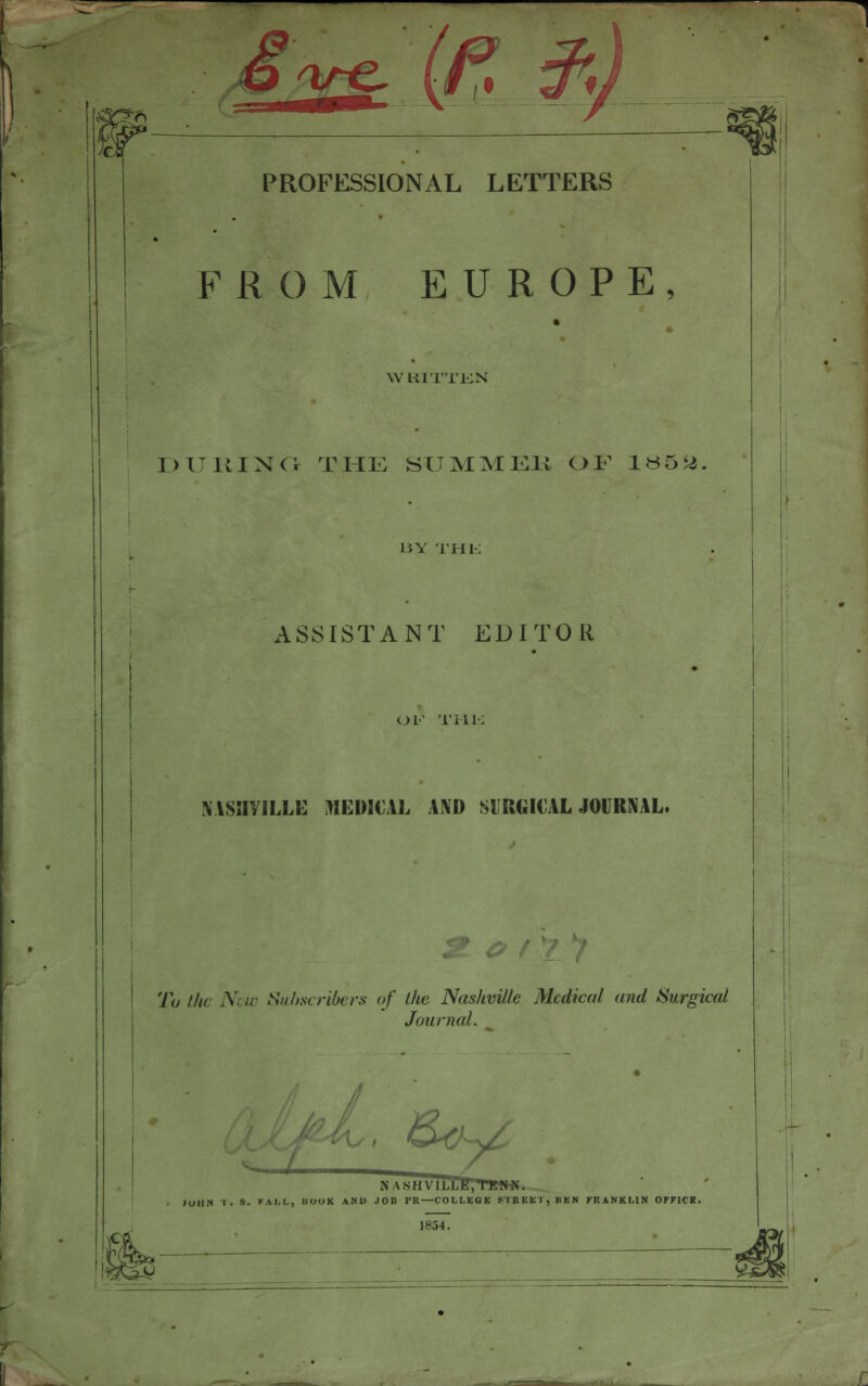 o^e PROFESSIONAL LETTERS FROM EUROPE, WLil'I'TKN DURING THE SUMMER OF 1^5 <4 l!V THK ASSISTANT EDITOR OF Till- Y1SHYILLE MEDMAL AND SURGICAL JOURNAL. e f O' To the New Subscribers of the Nashville Medical and Surgical Journal. S>&~y6 N \SHV1I.I.K,TENN. JOHN I. S. K.M.L, 11IIIIK ANJJ JOB PR—COLLEGE STREET, BEN FRANKLIN OFFICE. % ^