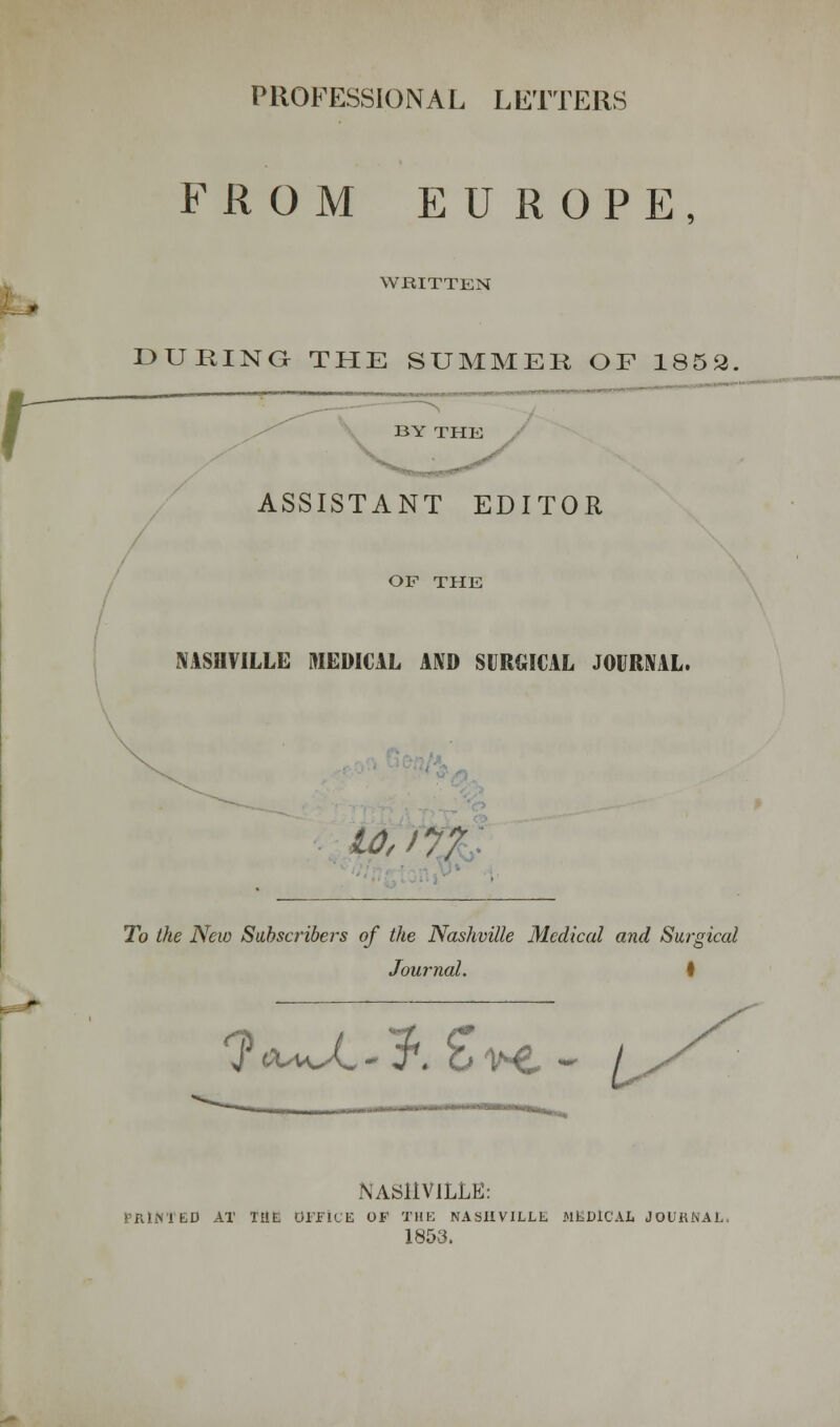 PROFESSIONAL LETTERS FROM EUROPE, WRITTEN DURING THE SUMMER OF 1852. r BY THE V ASSISTANT EDITOR OF THE NASHVILLE MEDICAL AND SURGICAL JOURNAL. wtix To the New Subscribers of the Nashville Medical and Surgical Journal. • *?ta^X-;fr £in£, - ^ <s NASHVILLE: UD AT THE OFFICE OF THE NASHVILLE MEDICAL JOURNAL. 1853.