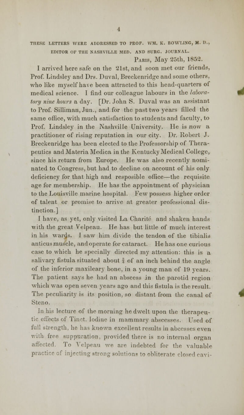 THESE LETTERS WERE ADDRESSED TO PROF. WM. K. BOWLING, M. D., EDITOR OF THE NASHVILLE MED. AND SURG. JOURNAL. Paris, May 25th, 1852. I arrived here safe on the 21st, and soon met our friends, Prof. Lindsley and Drs. Duval, Breckenridge and some others, who like myself have been attracted to this head-quarters of medical science. I find our colleague labours in the labora- tory nine hours a day. [Dr. John S. Duval was an assistant to Prof. Silliman, Jun., and for the past two years filled the same office, with much satisfaction to students and faculty, to Prof. Lindsley in the Nashville University. He is now a practitioner of rising reputation in our city. Dr. Robert J. Breckenridge has been elected to the Professorship of Thera- peutics and Materia Medica in the Kentucky Medical College, since his return from Europe. He was also recently nomi- nated to Congress, but had to decline on account of his only deficiency for that high and resposible office—the requisite age for membership. He has the appointment of physician to the Louisville marine hospital. Few possess higher order of talent or promise to arrive at greater professional dis- tinction.] I have, as yet, only visited La Charite and shaken hands with the great Velpeau. He has but little of much interest in his wards. I saw him divide the tendon of the tibialis anticus muscle, and operate for cataract. He has one curious case to Avhich he specially directed my attention: this is a salivary fistula situated about % of an inch behind the angle of the inferior maxileary bone, in a young man of 19 years. The patient says he had an abscess in the parotid region which was open seven years ago and this fistula is the result. The peculiarity is its position, so distant from the canal of Steno. In his lecture of the morning he dwelt upon the therapeu- tic effects of Tinct. Iodine in mammary abscesses. Used of full strength, he has known excellent results in abcesses even with free suppuration, provided there is no internal organ affected. To Velpeau we are indebted for the valuable practice of injecting strong solutions to obliterate closed cavi-