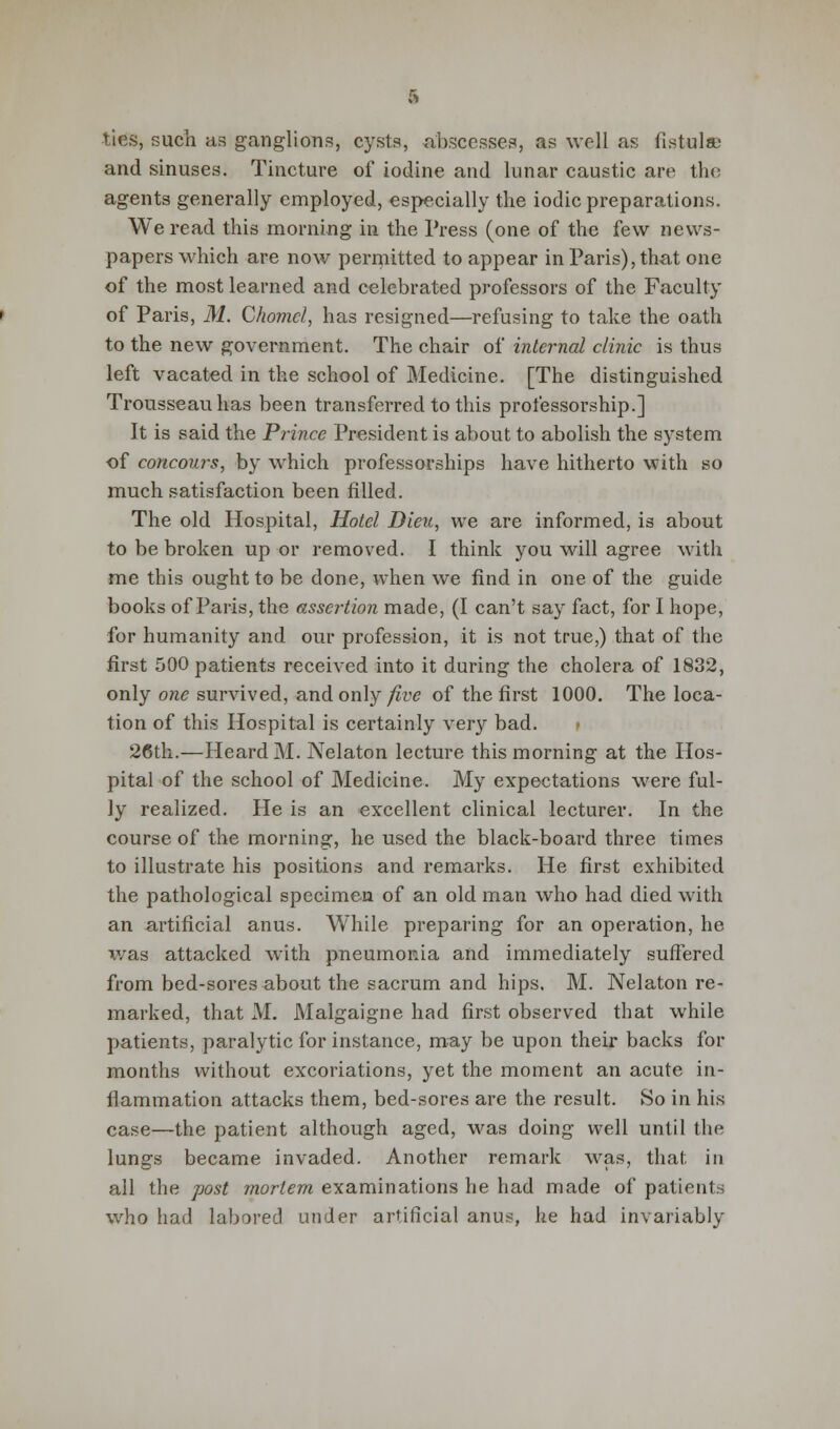 ties, such as ganglions, cysts, abscesses, as well as fistula; and sinuses. Tincture of iodine and lunar caustic are the agents generally employed, especially the iodic preparations. We read this morning in the Press (one of the few news- papers which are now permitted to appear in Paris), that one of the most learned and celebrated professors of the Faculty of Paris, M. Chomcl, has resigned—refusing to take the oath to the new government. The chair of internal clinic is thus left vacated in the school of Medicine. [The distinguished Trousseau has been transferred to this professorship.] It is said the Prince President is about to abolish the system of concours, by which professorships have hitherto with so much satisfaction been filled. The old Hospital, Hotel Dieu, we are informed, is about to be broken up or removed. I think you will agree with me this ought to be done, when we find in one of the guide books of Paris, the assertion made, (I can't say fact, for I hope, for humanity and our profession, it is not true,) that of the first 500 patients received into it during the cholera of 1832, only one survived, and only five of the first 1000. The loca- tion of this Hospital is certainly very bad. » 26th.—Heard M. Nelaton lecture this morning at the Hos- pital of the school of Medicine. My expectations were ful- ly realized. He is an excellent clinical lecturer. In the course of the morning, he used the black-board three times to illustrate his positions and remarks. He first exhibited the pathological specimen of an old man who had died with an artificial anus. While preparing for an operation, he was attacked with pneumonia and immediately suffered from bed-sores about the sacrum and hips. M. Nelaton re- marked, that M. Malgaigne had first observed that while patients, paralytic for instance, may be upon their backs for mouths without excoriations, yet the moment an acute in- flammation attacks them, bed-sores are the result. So in his case—the patient although aged, was doing well until the lungs became invaded. Another remark was, that in all the post mortem examinations he had made of patients who had labored under artificial anus, he had invariably