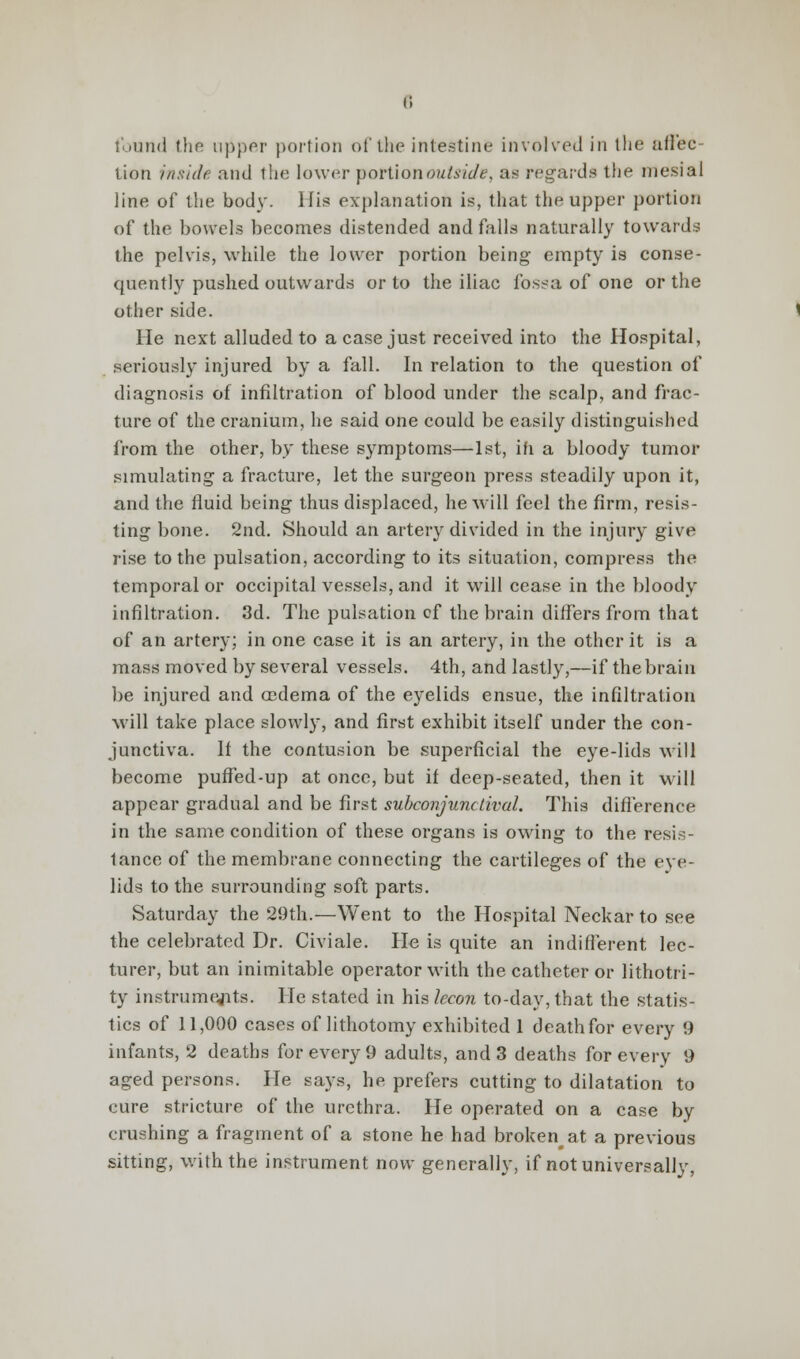 found the upper portion of the intestine involved in the affec- tion inside and the lower portion outside, as regards the mesial line of the bod)'. His explanation is, that the upper portion of the bowels becomes distended and falls naturally towards the pelvis, while the lower portion being empty is conse- quently pushed outwards or to the iliac fossa of one or the other side. He next alluded to a case just received into the Hospital, seriously injured by a fall. In relation to the question of diagnosis of infiltration of blood under the scalp, and frac- ture of the cranium, he said one could be easily distinguished from the other, by these symptoms—1st, in a bloody tumor simulating a fracture, let the surgeon press steadily upon it, and the fluid being thus displaced, he will feel the firm, resis- ting bone. 2nd. Should an artery divided in the injury give rise to the pulsation, according to its situation, compress the temporal or occipital vessels, and it will cease in the bloody infiltration. 3d. The pulsation of the brain differs from that of an artery; in one case it is an artery, in the other it is a mass moved by several vessels. 4th, and lastly,—if the brain be injured and oedema of the eyelids ensue, the infiltration will take place slowly, and first exhibit itself under the con- junctiva. If the contusion be superficial the eye-lids will become puffed-up at once, but if deep-seated, then it will appear gradual and be first subconjunctival. This difference in the same condition of these organs is owing to the resis- tance of the membrane connecting the cartileges of the eye- lids to the surrounding soft parts. Saturday the 29th.—Went to the Hospital Neckar to see the celebrated Dr. Civiale. He is quite an indifferent lec- turer, but an inimitable operator with the catheter or lithotri- ty instruments. He stated in his lecon to-day, that the statis- tics of 11,000 cases of lithotomy exhibited 1 deathfor every 9 infants, 2 deaths for every 9 adults, and 3 deaths for every 9 aged persons. He says, he prefers cutting to dilatation to cure stricture of the urethra. He operated on a case by crushing a fragment of a stone he had brokenat a previous sitting, with the instrument now generally, if not universally,