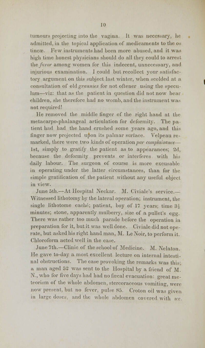 tumours projecting into the vagina. It was necessary, he admitted, in the topical application of medicaments to the os tincae. Few instruments had been more abused, and it was high time honest physicians should do all they could to arrest the furor among women for this indecent, unnecessary, and injurious examination. I could but recollect your satisfac- tory argument on this subject last winter, when scolded at a consultation of old grannies for not oftener using the specu- lum—viz: that as the patient in question did not now bear children, she therefore had no womb, and the instrument was not required! He removed the middle finger of the right hand at the metacarpophalangeal articulation for deformity. The pa- tient had had the hand crushed some years ago, and this finger now projected u^on its palmar surface. Velpeau re- marked, there were two kinds of operation par complaisance— 1st, simply to gratify the patient as to appearances; 2d, because the deformity prevents or interferes with his daily labour. The surgeon of course is more excusable in operating under the latter circumstances, than for the simple gratification of the patient without any useful object in view. June 5th.—At Hospital Neckar. M. Civiale's service.— Witnessed lithotomy by the lateral operation; instrument, the single lithotome cache; patient, boy of 17 years; time 3^ minutes; stone, apparently mulberry, size of a pullet's egg. There was rather too much parade before the operation in preparation for it, but it was well done. Civiale did not ope- rate, but asked his right hand man, M. LeNoir, to perform it. Chloroform acted well in the case. June 7th.—Clinic of the school of Medicine. M. Nelaton. He gave to-day a most excellent lecture on internal intesti- nal obstructions. The case provoking the remarks was this; a man aged 52 was sent to the Hospital by a friend of M. N., who for five days had had no fecal evacuation: great me- teorism of the whole abdomen, stercoraceous vomiting, were now present, but no fever, pulse 85. Croton oil was given in large doses, and the whole abdomen covered with ice.