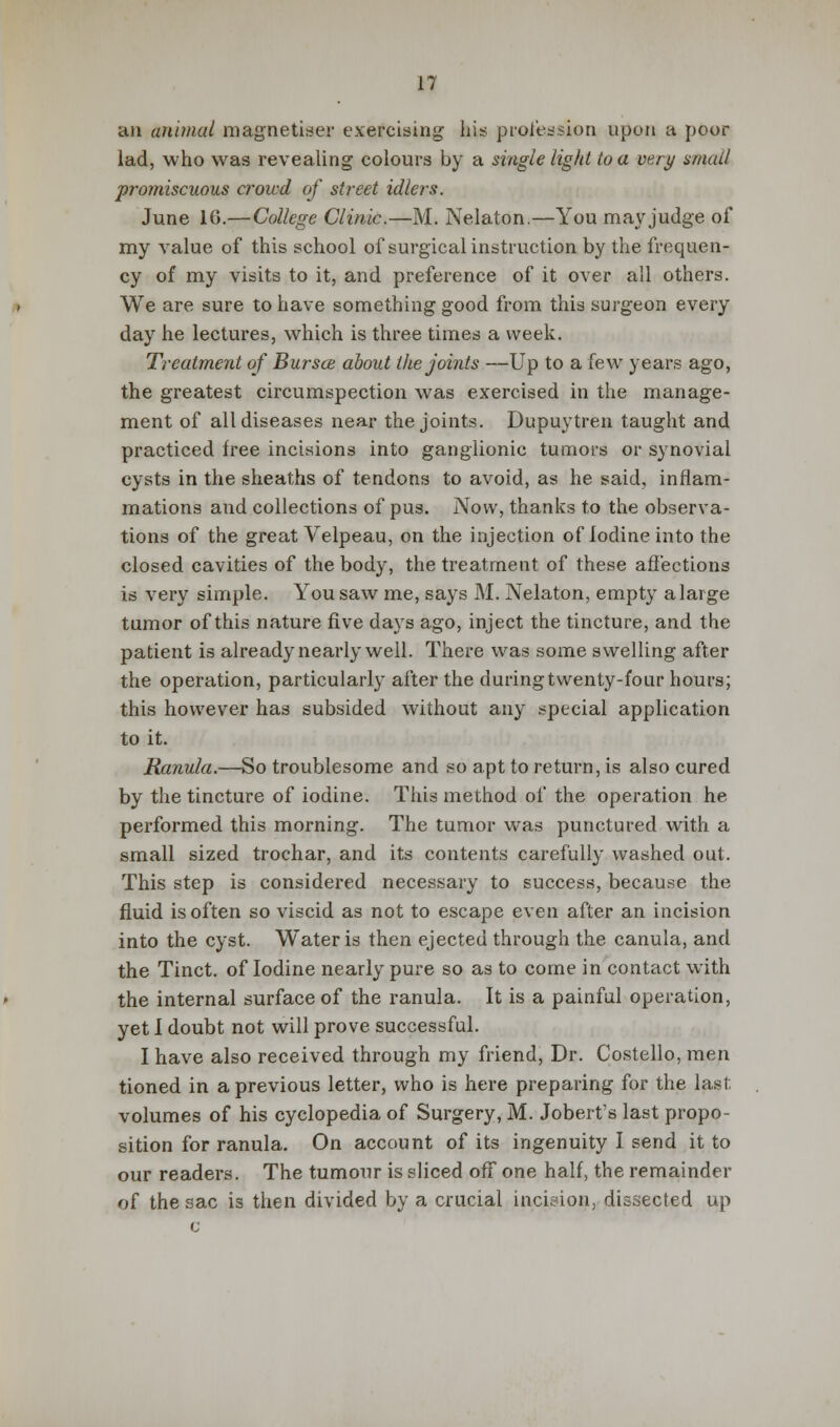 an animal magnetiser exercising his profession upon a poor lad, who was revealing colours by a single light to a very small promiscuous crowd of street idlers. June 10.— College Clinic.—M. Nelaton.—You may judge of my value of this school of surgical instruction by the frequen- cy of my visits to it, and preference of it over all others. We are sure to have something good from this surgeon every day he lectures, which is three times a week. Treatment of Bur see about the joints —Up to a few years ago, the greatest circumspection was exercised in the manage- ment of all diseases near the joints. Dupuytren taught and practiced free incisions into ganglionic tumors or synovial cysts in the sheaths of tendons to avoid, as he said, inflam- mations and collections of pus. Now, thanks to the observa- tions of the great Velpeau, on the injection of Iodine into the closed cavities of the body, the treatment of these affections is very simple. You saw me, says M. Nelaton, empty a large tumor of this nature five days ago, inject the tincture, and the patient is already nearly well. There was some swelling after the operation, particularly after the during twenty-four hours; this however has subsided without any special application to it. Ranula.—So troublesome and so apt to return, is also cured by the tincture of iodine. This method of the operation he performed this morning. The tumor was punctured with a small sized trochar, and its contents carefully washed out. This step is considered necessary to success, because the fluid is often so viscid as not to escape even after an incision into the cyst. Water is then ejected through the canula, and the Tinct. of Iodine nearly pure so as to come in contact with the internal surface of the ranula. It is a painful operation, yet I doubt not will prove successful. I have also received through my friend, Dr. Costello, men tioned in a previous letter, who is here preparing for the las! volumes of his cyclopedia of Surgery, M. Jobert's last propo- sition for ranula. On account of its ingenuity I send it to our readers. The tumour is sliced off one half, the remainder of the sac is then divided by a crucial incision, dissected up