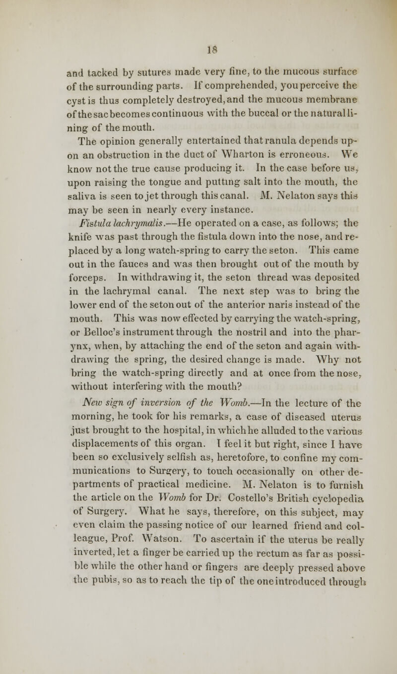 and tacked by sutures made very fine, to the mucous surface of the surrounding parts. If comprehended, you perceive the cyst is thus completely destroyed, and the mucous membrane ofthesacbecomescontinuous with the buccal or the natural li- ning of the mouth. The opinion generally entertained that ranula depends up- on an obstruction in the duct of Wharton is erroneous. We know not the true cause producing it. In the case before us, upon raising the tongue and putting salt into the mouth, the saliva is seen to jet through this canal. M. Nelaton says thU may be seen in nearly every instance. Fistula lachrymalis.—He operated on a case, as follows; the knife was past through the fistula down into the nose, and re- placed by a long watch-spring to carry the seton. This came out in the fauces and was then brought out of the mouth by forceps. In withdrawing it, the seton thread was deposited in the lachrymal canal. The next step was to bring the lower end of the seton out of the anterior naris instead of the mouth. This was now effected by carrying the watch-spring, or Belloc's instrument through the nostril and into the phar- ynx, when, by attaching the end of the seton and again with- drawing the spring, the desired change is made. Why not bring the watch-spring directly and at once from the nose7 without interfering with the mouth? New sign of inversion of the Womb.—In the lecture of the morning, he took for his remarks, a case of diseased uterus just brought to the hospital, in whichhe alluded to the various displacements of this organ. I feel it but right, since I have been so exclusively selfish as, heretofore, to confine my com- munications to Surgery, to touch occasionally on other de- partments of practical medicine. M. Nelaton is to furnish the article on the Womb for Dr. Costello's British cyclopedia of Surgery. What he says, therefore, on this subject, may even claim the passing notice of our learned friend and col- league, Prof. Watson. To ascertain if the uterus be really inverted, let a finger be carried up the rectum as far as possi- ble while the other hand or fingers are deeply pressed above the pubis, so as to reach the tip of the one introduced through