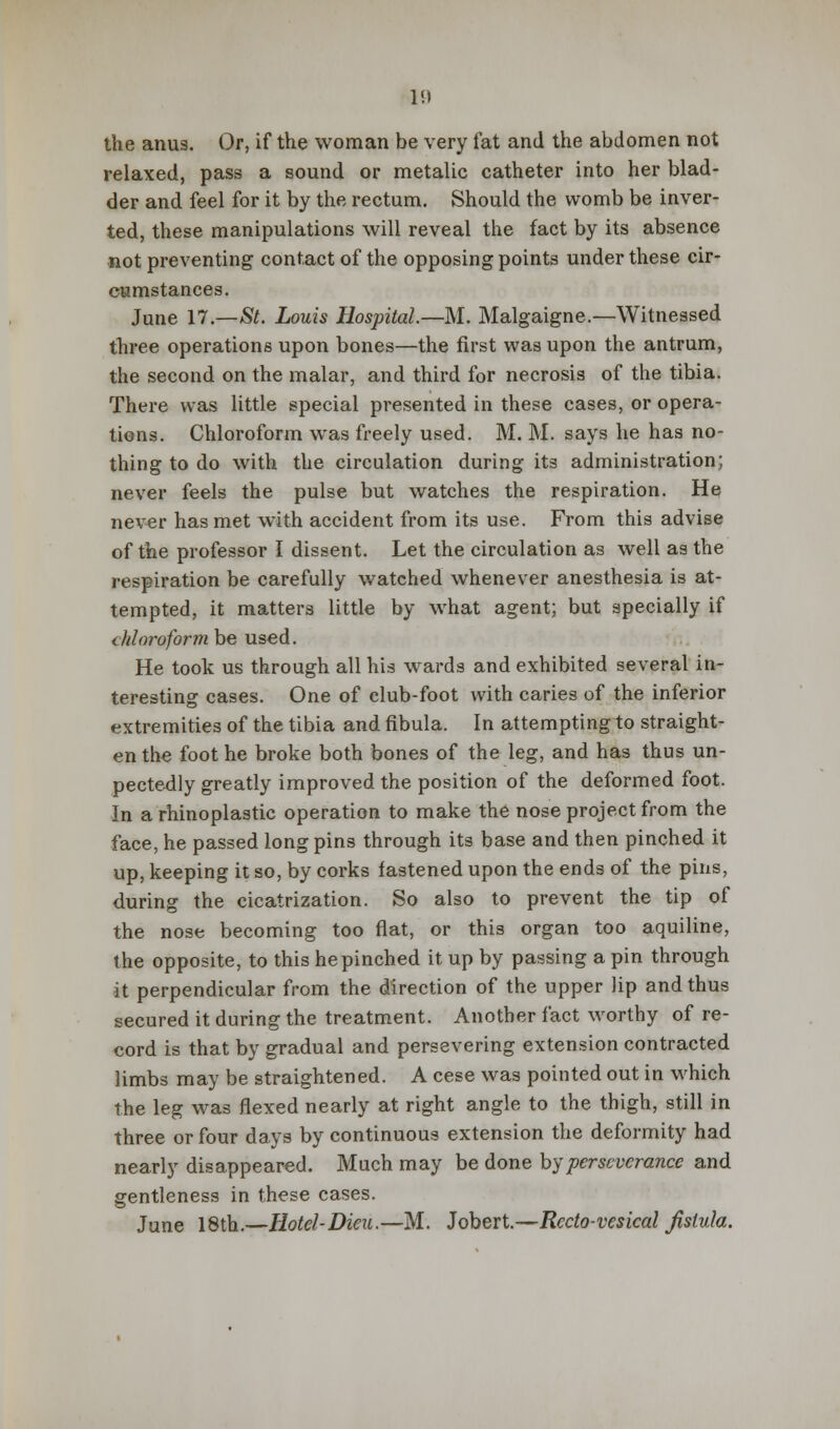 V.) the anus. Or, if the woman be very fat and the abdomen not relaxed, pass a sound or metalic catheter into her blad- der and feel for it by the rectum. Should the womb be inver- ted, these manipulations will reveal the fact by its absence not preventing contact of the opposing points under these cir- cumstances. June 17.—St. Louis Hospital.—M. Malgaigne.—Witnessed three operations upon bones—the first was upon the antrum, the second on the malar, and third for necrosis of the tibia. There was little special presented in these cases, or opera- tions. Chloroform wras freely used. M. M. says he has no- thing to do with the circulation during its administration; never feels the pulse but watches the respiration. He never has met with accident from its use. From this advise of the professor I dissent. Let the circulation as well as the respiration be carefully watched whenever anesthesia is at- tempted, it matters little by what agent; but specially if chloroform be used. He took us through all his wards and exhibited several in- teresting cases. One of club-foot with caries of the inferior extremities of the tibia and fibula. In attempting to straight- en the foot he broke both bones of the leg, and has thus un- pectedly greatly improved the position of the deformed foot. In a rhinoplastic operation to make the nose project from the face, he passed long pins through its base and then pinched it up, keeping it so, by corks fastened upon the ends of the pins, during the cicatrization. So also to prevent the tip of the nose becoming too flat, or this organ too aquiline, the opposite, to this he pinched it up by passing a pin through it perpendicular from the direction of the upper lip and thus secured it during the treatment. Another fact worthy of re- cord is that by gradual and persevering extension contracted limbs may be straightened. A cese was pointed out in which the leg was flexed nearly at right angle to the thigh, still in three or four days by continuous extension the deformity had nearly disappeared. Much may be done by perseverance and gentleness in these cases. June 18th.—Hotel-Dieu.—M. Jobert.—Rccto-vesical Jislula.