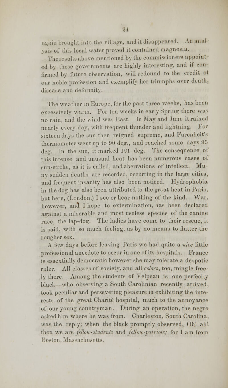 again brought into the village, and it disappeared. An anal ysis of this local water proved it contained magnesia. The results above mentioned by the commissioners appoint- ed by these governments are highly interesting, and if con- firmed by future observation, will redound to the credit of our noble profession and exemplify her triumphs over death, disease and deformity. The weather in Europe, for the past three weeks, has been excessively warm. For ten weeks in early Spring there was no rain, and the wind was East. In May and June it rained nearly every day, with frequent thunder and lightning. For sixteen days the sun then reigned supreme, and Farenheit's thermometer went up to 90 deg., and reached some days 95 deg. In the sun, it marked 121 deg. The consequence of this intense and unusual heat has been numerous cases of sun-stroke, as it is called, and aberrations of intellect. Ma- ny sudden deaths are recorded, occurring in the large cities, and frequent insanity has also been noticed. Hydrophobia in the dog has also been attributed to the grtat heat in Paris, but here, (London,) I see or hear nothing of the kind. War, however, ana1 I hope to extermination, has been declared against a miserable and most useless species of the canine race, the lap-dog. The ladies have come to their rescue, it is said, with so much feeling, as by no means to flatter the rougher sex. A few days before leaving Paris we had quite a nice little professional anecdote to occur in one of its hospitals. France is essentially democratic however she may tolerate a despotic ruler. All classes of society, and all colors, too, mingle free- ly there. Among the students of Velpeau is one perfeclty black—who observing a South Carolinian recently arrived, took peculiar and persevering pleasure in exhibiting the inte- rests of the great Charite hospital, much to the annoyance of our young countryman. During an operation, the negro asked him where he was from. Charleston, South Carolina, was the reply; when the black promptly observed, Oh! ah! then we are fellow-students and fellow-patriots; for 1 am from Boston, Massachusetts.