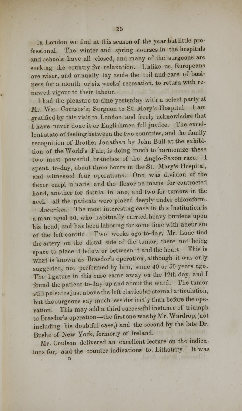 In London we find at this season of the year but little pro- fessional. The winter and spring courses in the hospitals and schools have all closed, and many of the surgeons are seeking the country for relaxation. Unlike us, Europeans are wiser, and annually lay aside the toil and care of busi- ness for a month or six weeks' recreation, to return with re- newed vigour to their labour. I had the pleasure to dine yesterday with a select party at Mr. Wm. Coulson's; Surgeon to St. Mary's Hospital. I am gratified by this visit to London, and freely acknowledge that I have never done it or Englishmen full justice. The excel- lent state of feeling between the two countries, and the family recognition of Brother Jonathan by John Bull at the exhibi- tion of the World's Fair, is doing much to harmonize these two most powerful branches of the Anglo-Saxon race. I spent, to-day, about three hours in the St. Mary's Hospital, and witnessed four operations. One was division of the flexor carpi ulnaris and the flexor palmaris for contracted hand, another for fistula in ano, and two for tumors in the neck—all the patients were placed deeply under chloroform. Aneurism.—The most interesting case in this Institution is a man aged 36, who habitually carried heavy burdens upon his head, and has been laboring for some time with aneurism of the left carotid. Two weeks ago to-day, Mr. Lane tied the artery on the distal side of the tumor, there not being space to place it below or between it and the heart. This is what is known as Brasdor's operation, although it was only suggested, not performed by him, some 40 or 50 years ago. The ligature in this case came away on the 12th day, and I found the patient to-day up and about the ward. The tumor still pulsates just above the left clavicular sternal articulation, but the surgeons say much less distinctly than before the ope- ration. This may add a third successful instance of triumph to Brasdor's operation—the firstone was by Mr. Wardrop.(not including his doubtful case,) and the second by the late Dr. Bushe of New York, formerly of Ireland. Mr. Coulson delivered an excellent lecture on the indica- ions for, and the counter-indications to, Lithotrity. It was i>