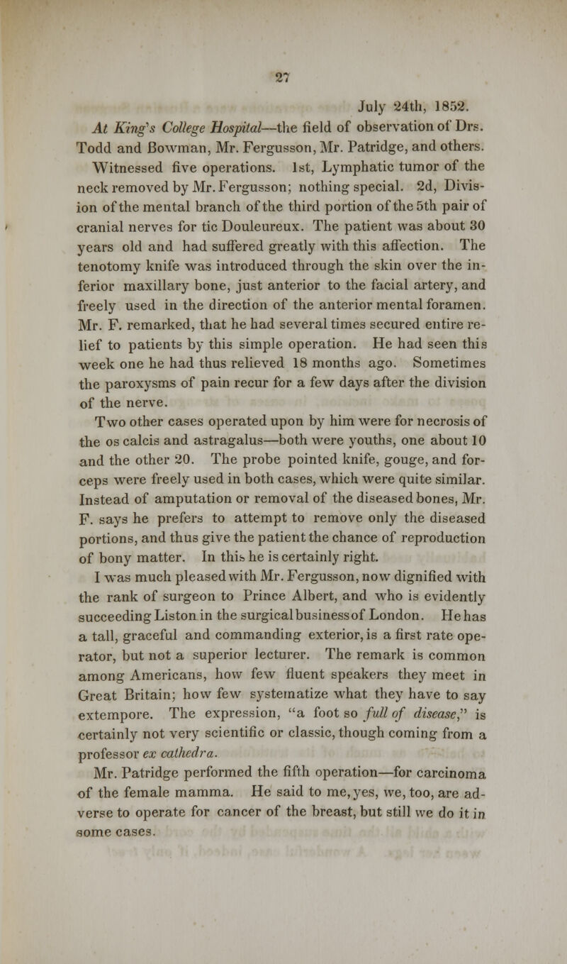 July 24th, 1852. At King's College Hospital—the field of observation of Drs. Todd and Bowman, Mr. Fergusson, Mr. Patridge, and others. Witnessed five operations. 1st, Lymphatic tumor of the neck removed by Mr. Fergusson; nothing special. 2d, Divis- ion of the mental branch of the third portion of the 5th pair of cranial nerves for tic Douleureux. The patient was about 30 years old and had suffered greatly with this affection. The tenotomy knife was introduced through the skin over the in- ferior maxillary bone, just anterior to the facial artery, and freely used in the direction of the anterior mental foramen. Mr. F. remarked, that he had several times secured entire re- lief to patients by this simple operation. He had seen this week one he had thus relieved 18 months ago. Sometimes the paroxysms of pain recur for a few days after the division of the nerve. Two other cases operated upon by him were for necrosis of the os calcis and astragalus—both were youths, one about 10 and the other 20. The probe pointed knife, gouge, and for- ceps were freely used in both cases, which were quite similar. Instead of amputation or removal of the diseased bones, Mr. F. says he prefers to attempt to remove only the diseased portions, and thus give, the patient the chance of reproduction of bony matter. In this he is certainly right. I was much pleased with Mr. Fergusson, now dignified with the rank of surgeon to Prince Albert, and who is evidently succeeding Liston in the surgical business of London. He has a tall, graceful and commanding exterior, is a first rate ope- rator, but not a superior lecturer. The remark is common among Americans, how few fluent speakers they meet in Great Britain; how few systematize what they have to say extempore. The expression, a foot so full of disease, is certainly not very scientific or classic, though coming from a professor ex cathedra. Mr. Patridge performed the fifth operation—for carcinoma of the female mamma. He said to me, yes, we, too, are ad- verse to operate for cancer of the breast, but still we do it in some cases.