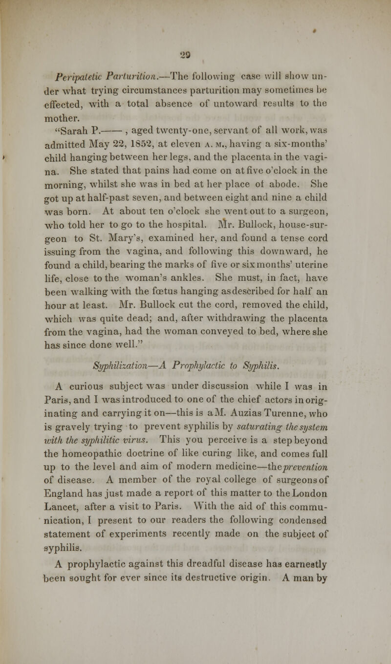 Peripatetic Parturition.—The following case will show un- der what trying circumstances parturition may sometimes be effected, with a total absence of untoward results to the mother. Sarah P. , aged twenty-one, servant of all work, was admitted May 22, 1S52, at eleven a. m., having a six-months' child hanging between her legs, and the placenta in the vagi- na. She stated that pains had come on at five o'clock in the morning, whilst she was in bed at her place ot abode. She got up at half-past seven, and between eight and nine a child was born. At about ten o'clock she went out to a surgeon, who told her to go to the hospital. Mr. Bullock, house-sur- geon to St. Mary's, examined her, and found a tense cord issuing from the vagina, and following this downward, he found a child, bearing the marks of five or six months' uterine life, close to the woman's ankles. She must, in fact, have been walking with the foetus hanging as described for half an hour at least. Mr. Bullock cut the cord, removed the child, which was quite dead; and, after withdrawing the placenta from the vagina, had the woman conveyed to bed, where she has since done well. Syphilization—A Prophylactic to Syphilis. A curious subject was under discussion while I was in Paris, and I was introduced to one of the chief actors in orig- inating and carrying it on—this is aM. Auzias Turenne, who is gravely trying to prevent syphilis by saturating the system with the syphilitic virus. This you perceive is a step beyond the homeopathic doctrine of like curing like, and comes full up to the level and aim of modern medicine—the prevention of disease. A member of the royal college of surgeons of England has just made a report of this matter to the London Lancet, after a visit to Paris. With the aid of this commu- nication, I present to our readers the following condensed statement of experiments recently made on the subject of syphilis. A prophylactic against this dreadful disease has earnestly been sought for ever since its destructive origin. A man by