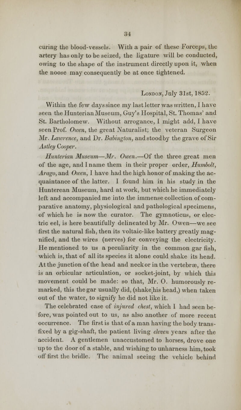 curing the blood-vessels*. With a pair of these Forceps, the artery has only to be seized, the ligature will be conducted, owing to the shape of the instrument directly upon it, when the noose may consequently be at once tightened. London, July 31st, 1852. Within the few days since my last letter was written, I have seen the HunterianMuseum, Guy's Hospital, St. Thomas' and St. Bartholomew. Without arrogance, I might add, I have seen Prof. Owen, the great Naturalist; the veteran Surgeon Mr. Lawrence, and Dr. Babington, and stood by the grave of Sir Astley Cooper. Hunterian Museum—Mr. Owen.—Of the three great men of the age, and I name them in their proper order, Humbolt, Arago, and Owen, I have had the high honor of making the ac- quaintance of the latter. I found him in his study in the Hunterean Museum, hard at work, but which he immediately left and accompanied me into the immense collection of com- parative anatomy, physiological and pathological specimens, of which he is now the curator. The gymnoticus, or elec- tric eel, is here beautifully delineated by Mr. Owen—we see first the natural fish, then its voltaic-like battery greatly mag- nified, and the wires (nerves) for conveying the electricity. He mentioned to us a peculiarity in the common gar fish, which is, that of all its species it alone could shake its head. At the junction of the head and neckor in the vertebrae, there is an orbicular articulation, or socket-joint, by which this movement could be made: so that, Mr. O. humorously re- marked, this the gar usually did, (shakejhis head,) when taken out of the water, to signify he did not like it. The celebrated case of injured chest, which I had seen be- fore, was pointed out to us, as also another of more recent occurrence. The first is that of a man having the body trans- fixed by a gig-shaft, the patient living eleven years after the accident. A gentlemen unaccustomed to horses, drove one up to the door of a stable, and wishing to unharness him, took off first the bridle. The animal seeing the vehicle behind