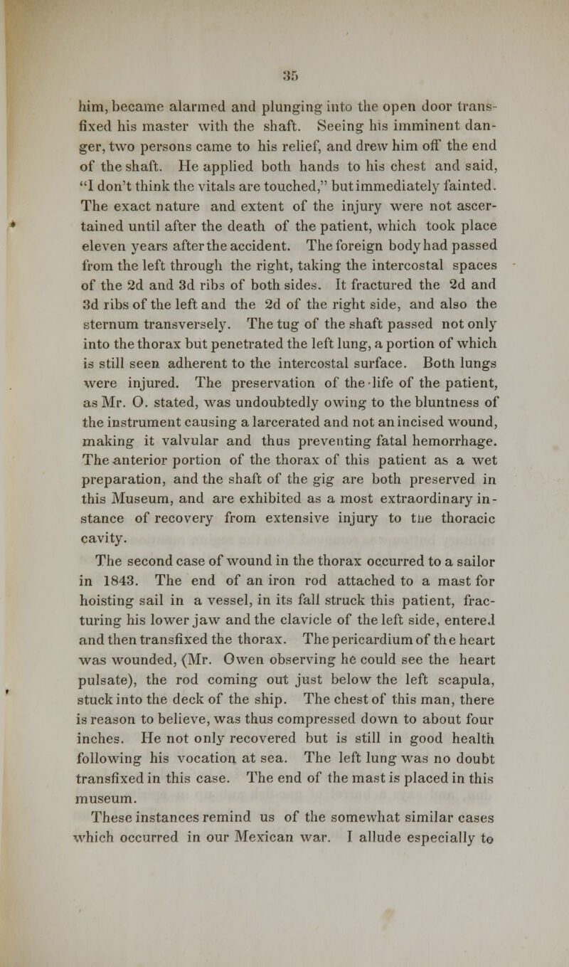 him, became alarmed and plunging into the open door trans- fixed his master with the shaft. Seeing his imminent dan- ger, two persons came to his relief, and drew him off the end of the shaft. He applied both hands to his chest and said, I don't think the vitals are touched, but immediately fainted. The exact nature and extent of the injury were not ascer- tained until after the death of the patient, which took place eleven years after the accident. The foreign body had passed from the left through the right, taking the intercostal spaces of the 2d and 3d ribs of both sides. It fractured the 2d and 3d ribs of the left and the 2d of the right side, and also the sternum transversely. The tug of the shaft passed not only into the thorax but penetrated the left lung, a portion of which is still seen adherent to the intercostal surface. Both lungs were injured. The preservation of the life of the patient, as Mr. O. stated, was undoubtedly owing to the bluntness of the instrument causing a larcerated and not an incised wound, making it valvular and thus preventing fatal hemorrhage. The anterior portion of the thorax of this patient as a wet preparation, and the shaft of the gig are both preserved in this Museum, and are exhibited as a most extraordinary in- stance of recovery from extensive injury to tue thoracic cavity. The second case of wound in the thorax occurred to a sailor in 1843. The end of an iron rod attached to a mast for hoisting sail in a vessel, in its fall struck this patient, frac- turing his lower jaw and the clavicle of the left side, entered and then transfixed the thorax. The pericardium of th e heart was wounded, (Mr. Owen observing he could see the heart pulsate), the rod coming out just below the left scapula, stuck into the deck of the ship. The chest of this man, there is reason to believe, was thus compressed down to about four inches. He not only recovered but is still in good health following his vocation at sea. The left lung was no doubt transfixed in this case. The end of the mast is placed in this museum. These instances remind us of the somewhat similar cases which occurred in our Mexican war. I allude especially to