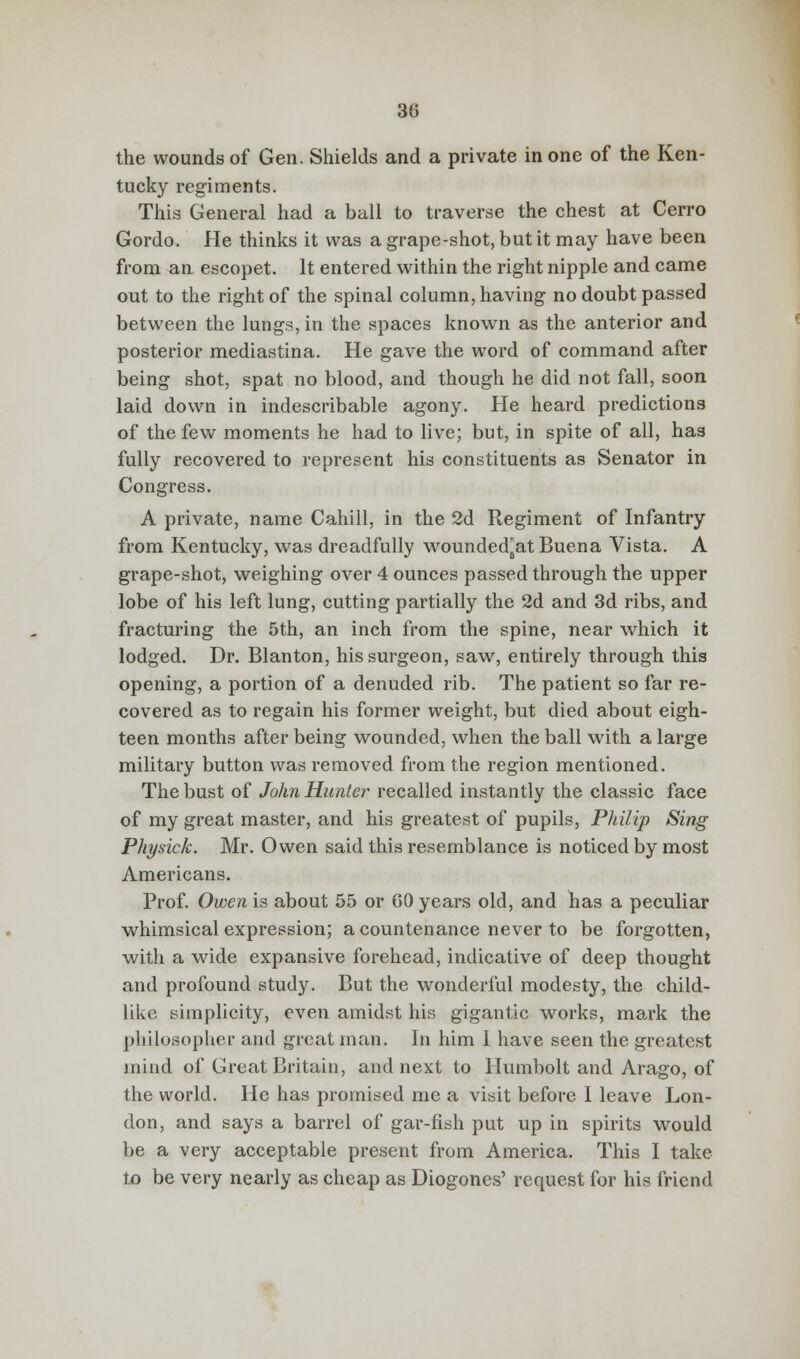 the wounds of Gen. Shields and a private in one of the Ken- tucky regiments. This General had a ball to traverse the chest at Cerro Gordo. He thinks it was a grape-shot, but it may have been from an escopet. It entered within the right nipple and came out to the right of the spinal column, having no doubt passed between the lungs, in the spaces known as the anterior and posterior mediastina. He gave the word of command after being shot, spat no blood, and though he did not fall, soon laid down in indescribable agony. He heard predictions of the few moments he had to live; but, in spite of all, has fully recovered to represent his constituents as Senator in Congress. A private, name Cahill, in the 2d Regiment of Infantry from Kentucky, was dreadfully wounded^atBuena Vista. A grape-shot, weighing over 4 ounces passed through the upper lobe of his left lung, cutting partially the 2d and 3d ribs, and fracturing the 5th, an inch from the spine, near which it lodged. Dr. Blanton, his surgeon, saw, entirely through this opening, a portion of a denuded rib. The patient so far re- covered as to regain his former weight, but died about eigh- teen months after being wounded, when the ball with a large military button was removed from the region mentioned. The bust of John Hunter recalled instantly the classic face of my great master, and his greatest of pupils, Philip Sing Physick. Mr. Owen said this resemblance is noticed by most Americans. Prof. Owen is about 55 or 60 years old, and has a peculiar whimsical expression; a countenance never to be forgotten, with a wide expansive forehead, indicative of deep thought and profound study. But the wonderful modesty, the child- like simplicity, even amidst his gigantic works, mark the philosopher and great man. In him 1 have seen the greatest mind of Great Britain, and next to Humbolt and Arago, of the world. He has promised me a visit before I leave Lon- don, and says a barrel of gar-fish put up in spirits would be a very acceptable present from America. This I take to be very nearly as cheap as Diogones' request for his friend