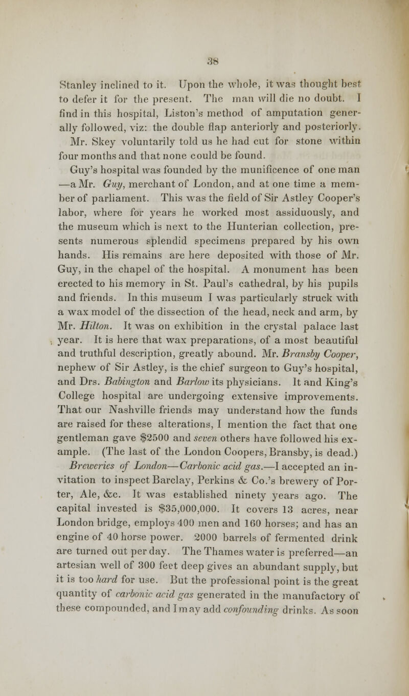 SB Stanley inclined to it. Upon the whole, it was thought host to defer it for the present. The man will die no doubt. I find in this hospital, Liston's method of amputation gener- ally followed, viz: the double flap anteriorly and posteriorly. Mr. Skey voluntarily told us he had cut for stone within four months and that none could be found. Guy's hospital was founded by the munificence of one man —a Mr. Guy, merchant of London, and at one time a mem- ber of parliament. This was the field of Sir Astley Cooper's labor, where for years he worked most assiduously, and the museum which is next to the Hunterian collection, pre- sents numerous splendid specimens prepared by his own hands. His remains are here deposited with those of Mr. Guy, in the chapel of the hospital. A monument has been erected to his memory in St. Paul's cathedral, by his pupils and friends. In this museum I was particularly struck with a wax model of the dissection of the head, neck and arm, by Mr. Hilton. It was on exhibition in the crystal palace last year. It is here that wax preparations, of a most beautiful and truthful description, greatly abound. Mr. Bransby Cooper, nephew of Sir Astley, is the chief surgeon to Guy's hospital, and Drs. Babington and Barlow its physicians. It and King's College hospital are undergoing extensive improvements. That our Nashville friends may understand how the funds are raised for these alterations, I mention the fact that one gentleman gave $2500 and seven others have followed his ex- ample. (The last of the London Coopers, Bransby, is dead.) Breweries of London—Carbonic acid gas.—I accepted an in- vitation to inspect Barclay, Perkins & Co.'s brewery of Por- ter, Ale, &c. It was established ninety years ago. The capital invested is $35,000,000. It covers 13 acres, near London bridge, employs 400 men and 160 horses; and has an engine of 40 horse power. 2000 barrels of fermented drink are turned out per day. The Thames water is preferred—an artesian well of 300 feet deep gives an abundant supply, but it is too hard for use. But the professional point is the great quantity of carbonic acid gas generated in the manufactory of these compounded, and Imay add confounding drinks. As soon