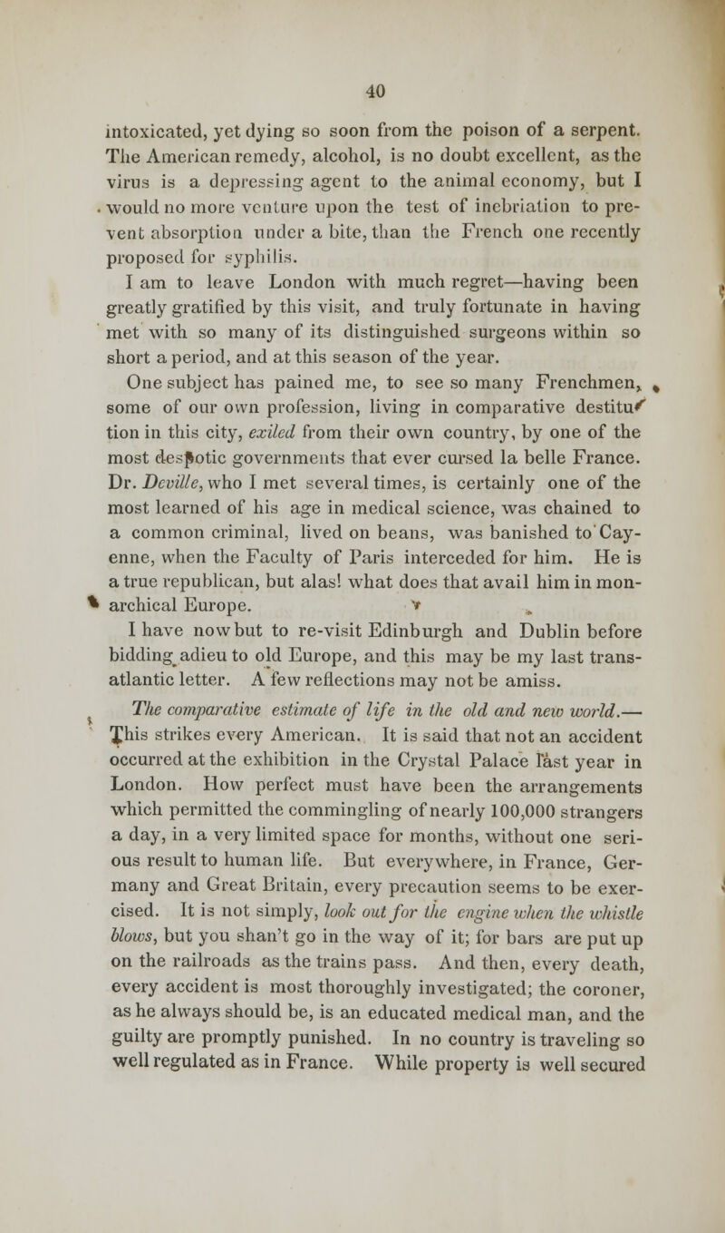 intoxicated, yet dying so soon from the poison of a serpent. The American remedy, alcohol, is no doubt excellent, as the virus is a depressing agent to the animal economy, but I would no more venture upon the test of inebriation to pre- vent absorption under a bite, than the French one recently proposed for syphilis. I am to leave London with much regret—having been greatly gratified by this visit, and truly fortunate in having met with so many of its distinguished surgeons within so short a period, and at this season of the year. One subject has pained me, to see so many Frenchmen,, some of our own profession, living in comparative destituV tion in this city, exiled from their own country, by one of the most despotic governments that ever cursed la belle France. Dr. Dcville, who I met several times, is certainly one of the most learned of his age in medical science, was chained to a common criminal, lived on beans, was banished to'Cay- enne, when the Faculty of Paris interceded for him. He is a true republican, but alas! what does that avail him in mon- archical Europe. * I have now but to re-visit Edinburgh and Dublin before bidding adieu to old Europe, and this may be my last trans- atlantic letter. A few reflections may not be amiss. The comparative estimate of life in the old and new world.— Xhis strikes every American. It is said that not an accident occurred at the exhibition in the Crystal Palace last year in London. How perfect must have been the arrangements which permitted the commingling of nearly 100,000 strangers a day, in a very limited space for months, without one seri- ous result to human life. But everywhere, in France, Ger- many and Great Britain, every precaution seems to be exer- cised. It is not simply, look out for the engine when the whistle blows, but you shan't go in the way of it; for bars are put up on the railroads as the trains pass. And then, every death, every accident is most thoroughly investigated; the coroner, as he always should be, is an educated medical man, and the guilty are promptly punished. In no country is traveling so well regulated as in France. While property is well secured