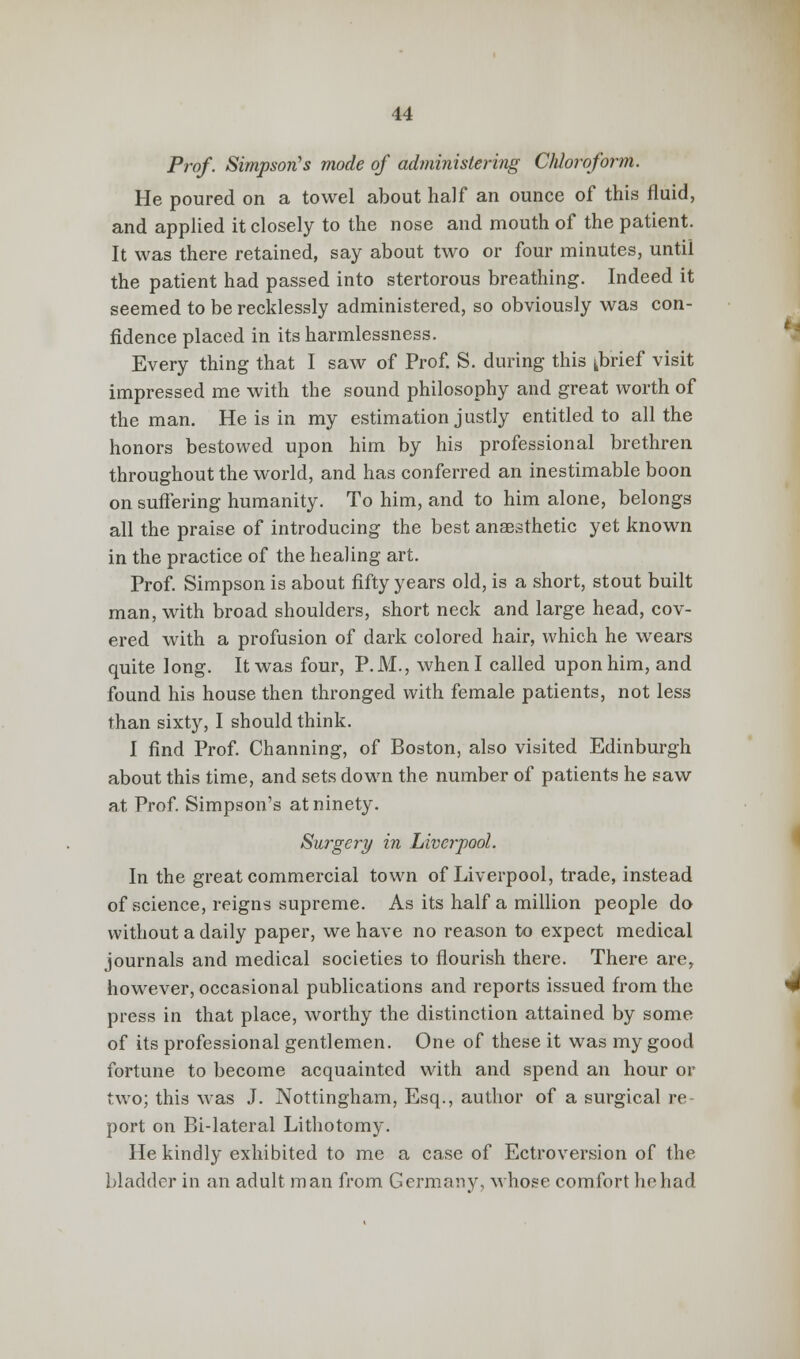 Prof. Simpson's mode of administering Chloroform. He poured on a towel about half an ounce of this fluid, and applied it closely to the nose and mouth of the patient. It was there retained, say about two or four minutes, until the patient had passed into stertorous breathing. Indeed it seemed to be recklessly administered, so obviously was con- fidence placed in its harmlessness. Every thing that I saw of Prof. S. during this kbrief visit impressed me with the sound philosophy and great worth of the man. He is in my estimation justly entitled to all the honors bestowed upon him by his professional brethren throughout the world, and has conferred an inestimable boon on suffering humanity. To him, and to him alone, belongs all the praise of introducing the best anaesthetic yet known in the practice of the healing art. Prof. Simpson is about fifty years old, is a short, stout built man, with broad shoulders, short neck and large head, cov- ered with a profusion of dark colored hair, which he wears quite long. It was four, P.M., when I called uponhim, and found his house then thronged with female patients, not less than sixty, I should think. I find Prof. Channing, of Boston, also visited Edinburgh about this time, and sets down the number of patients he saw at Prof. Simpson's at ninety. Surgery in Liverpool. In the great commercial town of Liverpool, trade, instead of science, reigns supreme. As its half a million people do without a daily paper, we have no reason to expect medical journals and medical societies to flourish there. There are, however, occasional publications and reports issued from the press in that place, worthy the distinction attained by some of its professional gentlemen. One of these it was my good fortune to become acquainted with and spend an hour or two; this was J. Nottingham, Esq., author of a surgical re port on Bi-lateral Lithotomy. He kindly exhibited to me a case of Ectroversion of the bladder in an adult man from Germany, whose comfort he had
