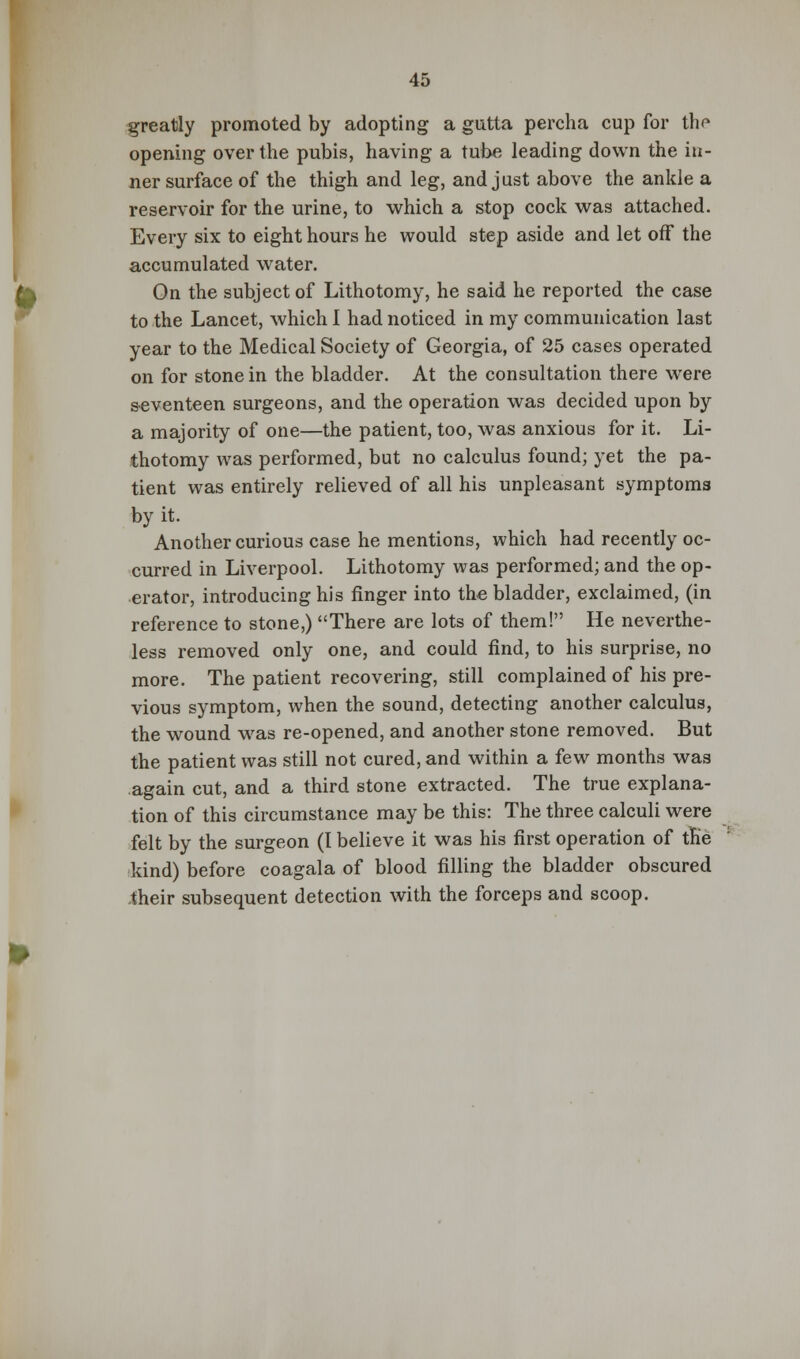 greatly promoted by adopting a gutta percha cup for tho opening over the pubis, having a tube leading down the in- ner surface of the thigh and leg, and just above the ankle a reservoir for the urine, to which a stop cock was attached. Every six to eight hours he would step aside and let off the accumulated water. On the subject of Lithotomy, he said he reported the case to the Lancet, which I had noticed in my communication last year to the Medical Society of Georgia, of 25 cases operated on for stone in the bladder. At the consultation there were seventeen surgeons, and the operation was decided upon by a majority of one—the patient, too, was anxious for it. Li- thotomy was performed, but no calculus found; yet the pa- tient was entirely relieved of all his unpleasant symptoms by it. Another curious case he mentions, which had recently oc- curred in Liverpool. Lithotomy was performed; and the op- erator, introducing his finger into the bladder, exclaimed, (in reference to stone,) There are lots of them! He neverthe- less removed only one, and could find, to his surprise, no more. The patient recovering, still complained of his pre- vious symptom, when the sound, detecting another calculus, the wound was re-opened, and another stone removed. But the patient was still not cured, and within a few months was again cut, and a third stone extracted. The true explana- tion of this circumstance may be this: The three calculi were felt by the surgeon (I believe it was his first operation of the kind) before coagala of blood filling the bladder obscured their subsequent detection with the forceps and scoop.